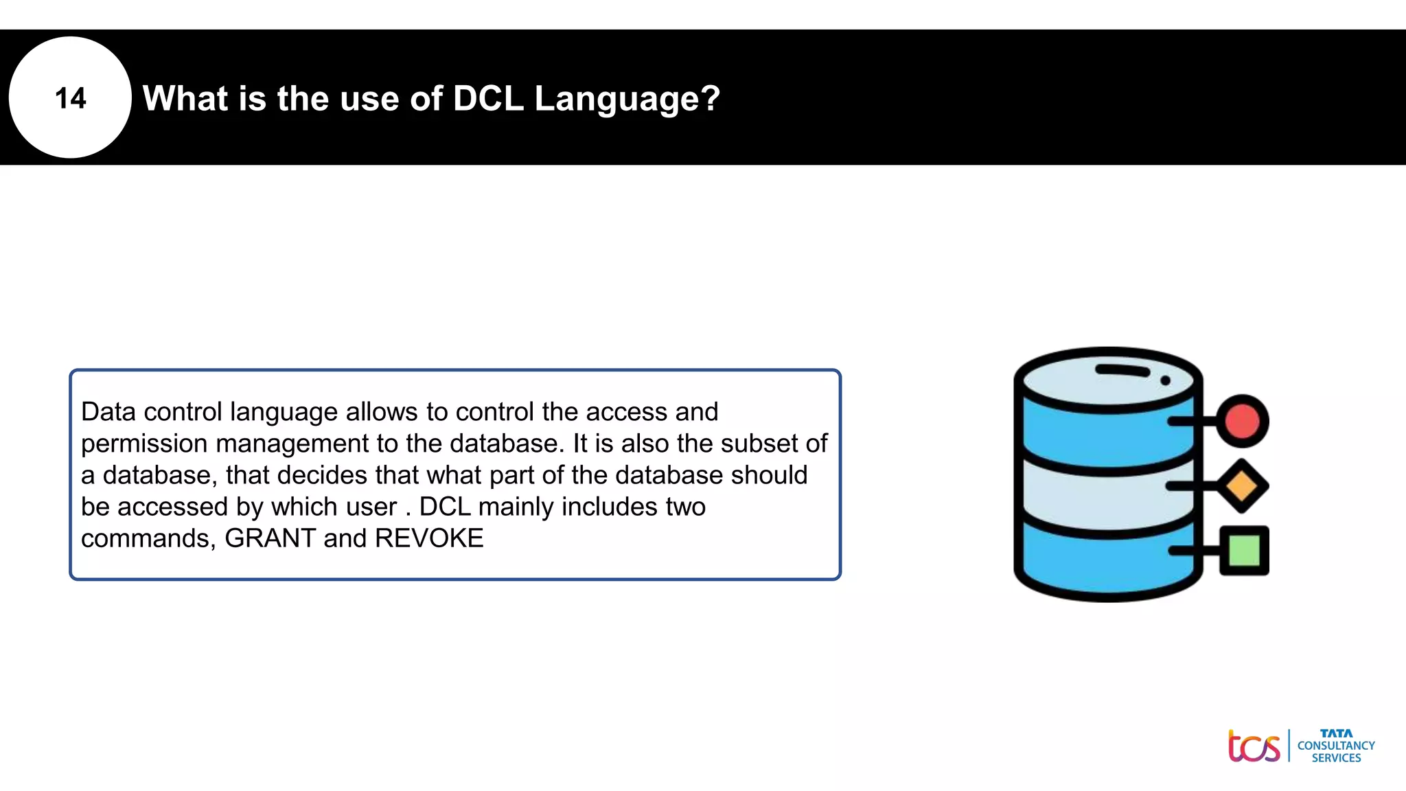 14 What is the use of DCL Language?
Data control language allows to control the access and
permission management to the database. It is also the subset of
a database, that decides that what part of the database should
be accessed by which user . DCL mainly includes two
commands, GRANT and REVOKE
 