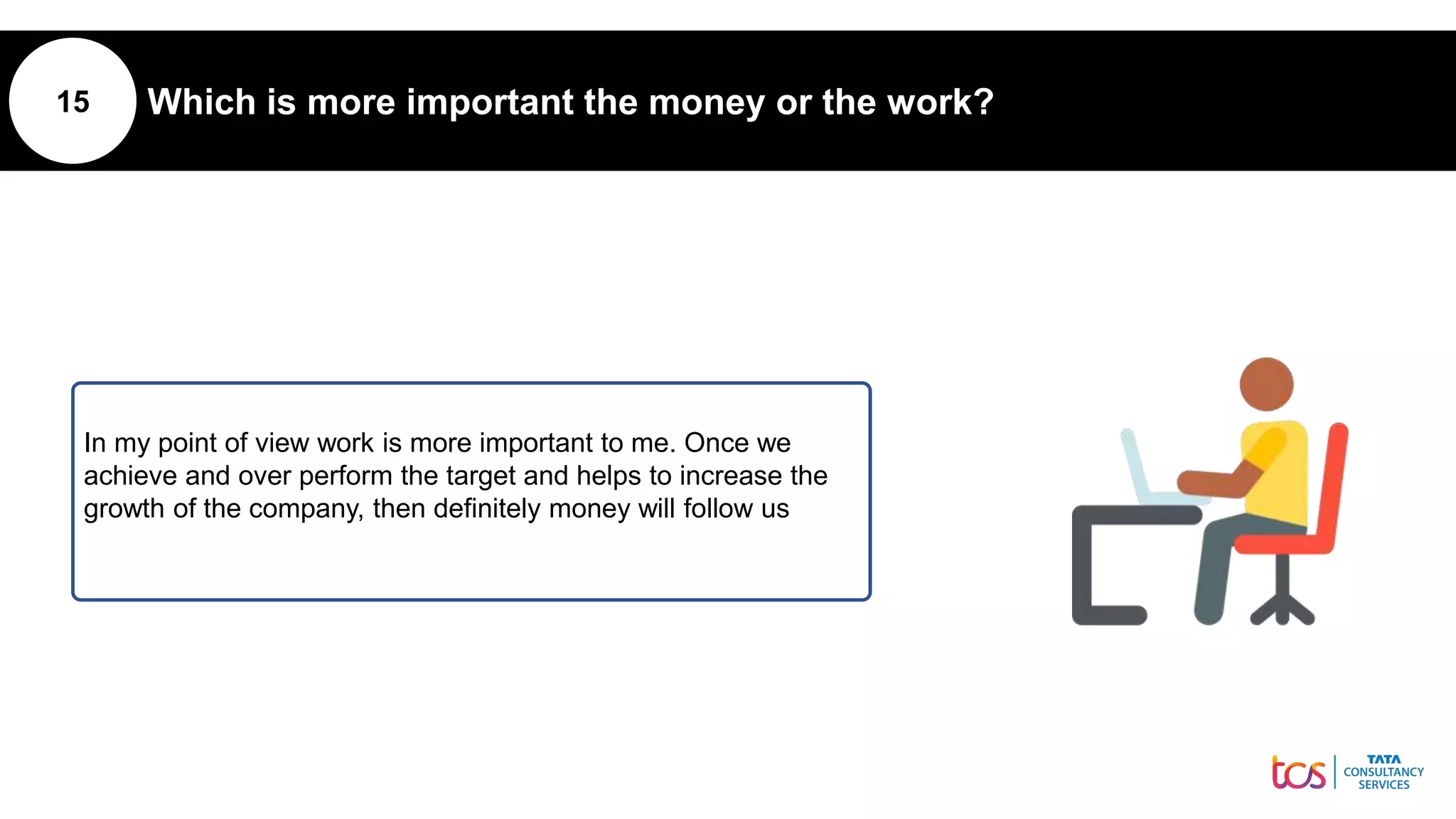 15 Which is more important the money or the work?
In my point of view work is more important to me. Once we
achieve and over perform the target and helps to increase the
growth of the company, then definitely money will follow us
 
