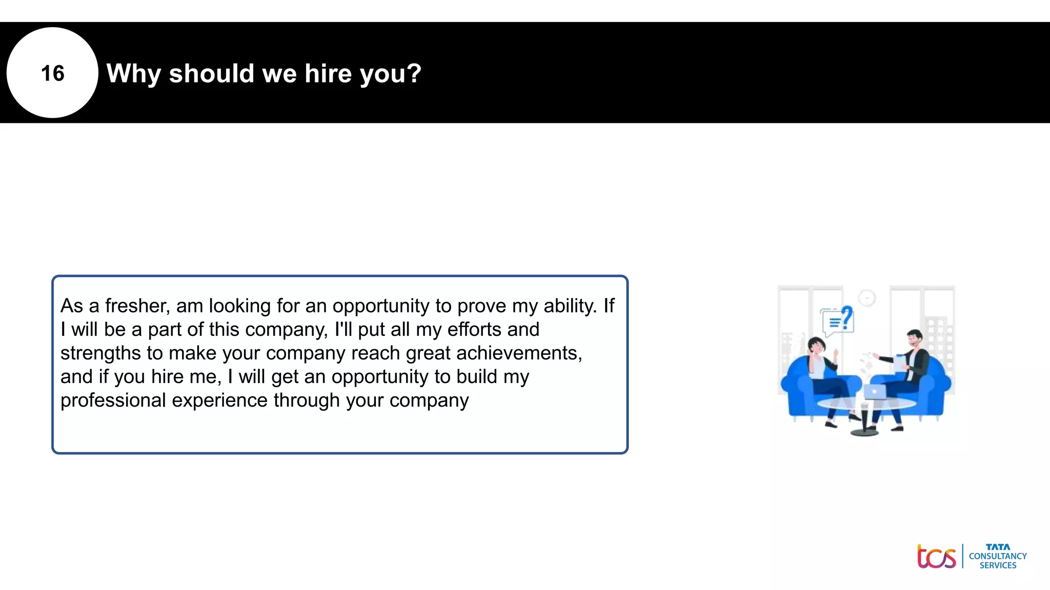 16 Why should we hire you?
As a fresher, am looking for an opportunity to prove my ability. If
I will be a part of this company, I'll put all my efforts and
strengths to make your company reach great achievements,
and if you hire me, I will get an opportunity to build my
professional experience through your company
 