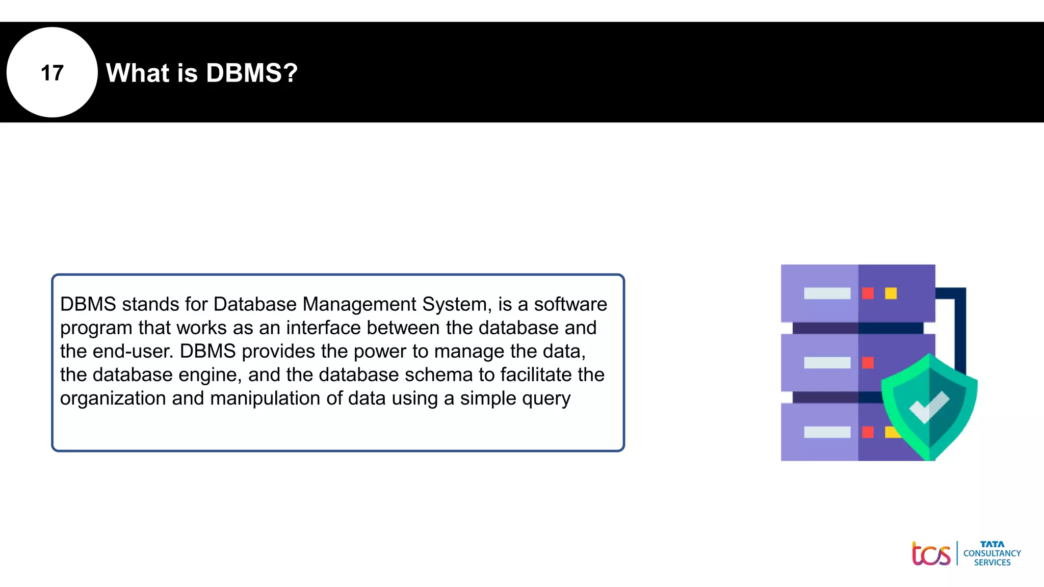 17 What is DBMS?
DBMS stands for Database Management System, is a software
program that works as an interface between the database and
the end-user. DBMS provides the power to manage the data,
the database engine, and the database schema to facilitate the
organization and manipulation of data using a simple query
 
