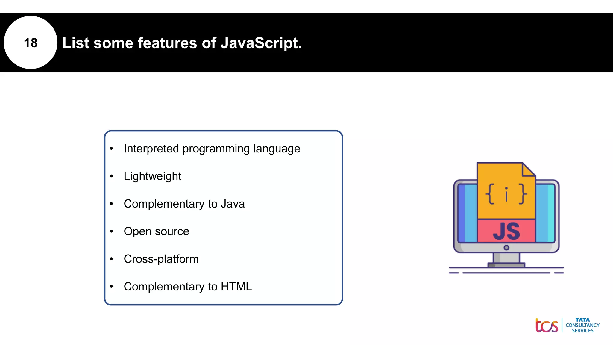18 List some features of JavaScript.
• Interpreted programming language
• Lightweight
• Complementary to Java
• Open source
• Cross-platform
• Complementary to HTML
 