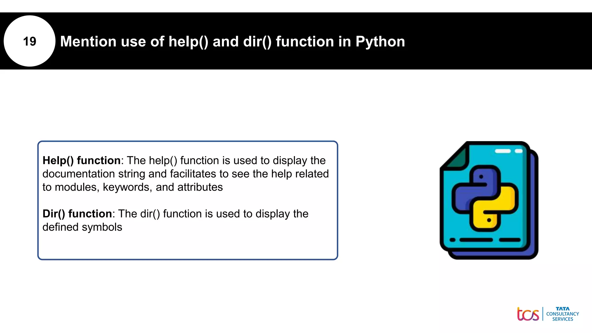 19 Mention use of help() and dir() function in Python
Help() function: The help() function is used to display the
documentation string and facilitates to see the help related
to modules, keywords, and attributes
Dir() function: The dir() function is used to display the
defined symbols
 