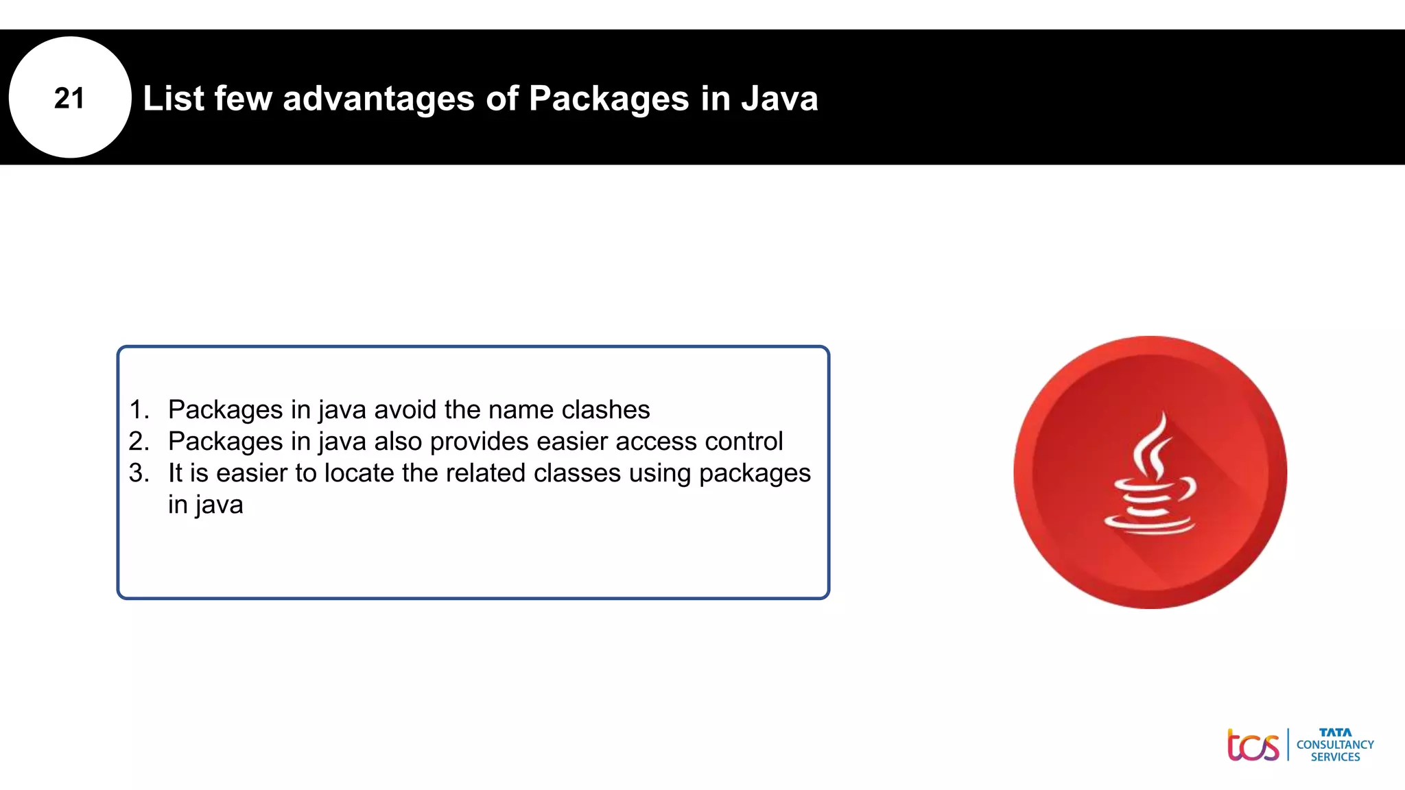 21 List few advantages of Packages in Java
1. Packages in java avoid the name clashes
2. Packages in java also provides easier access control
3. It is easier to locate the related classes using packages
in java
 