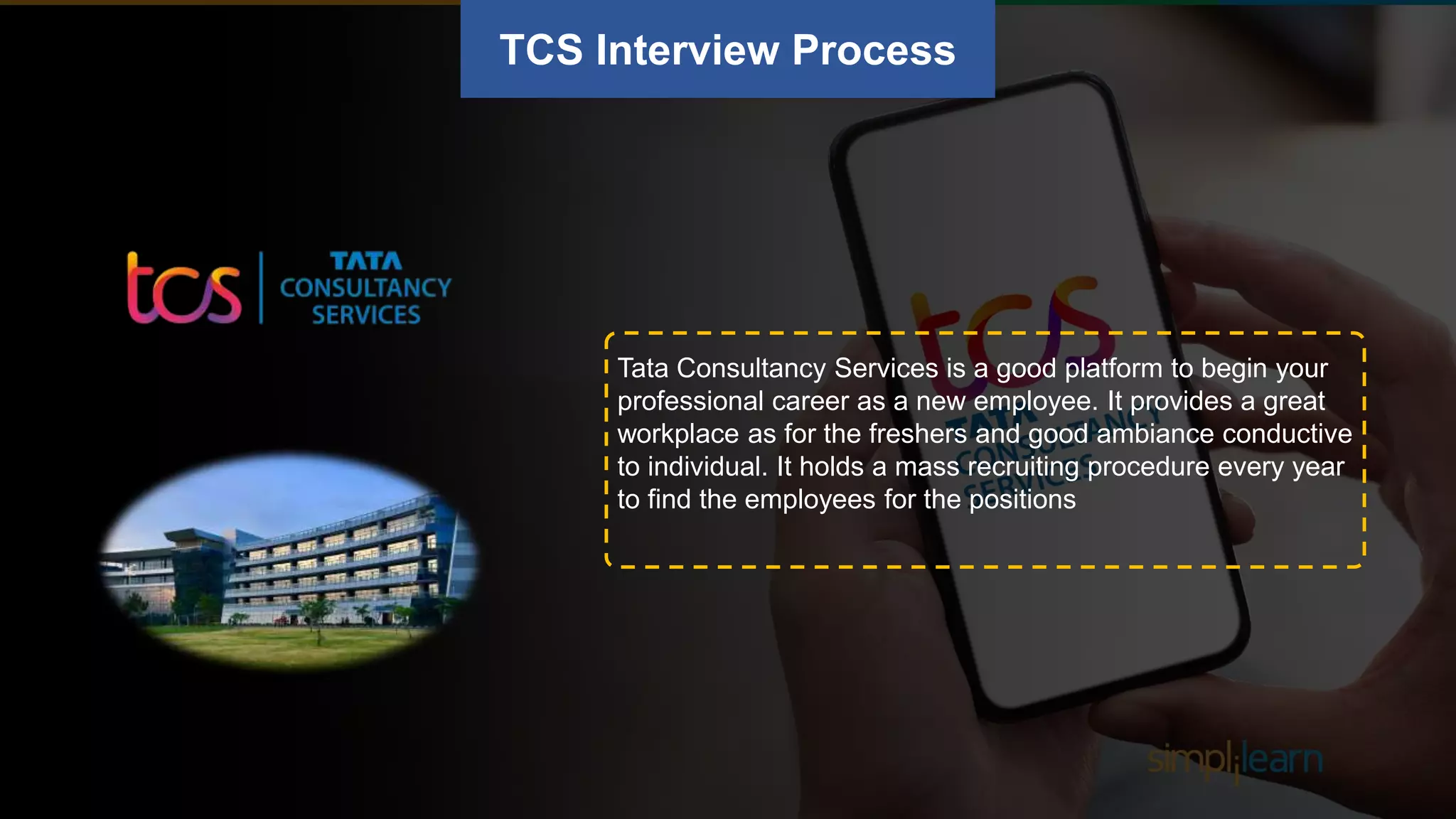 TCS Interview Process
Tata Consultancy Services is a good platform to begin your
professional career as a new employee. It provides a great
workplace as for the freshers and good ambiance conductive
to individual. It holds a mass recruiting procedure every year
to find the employees for the positions
 