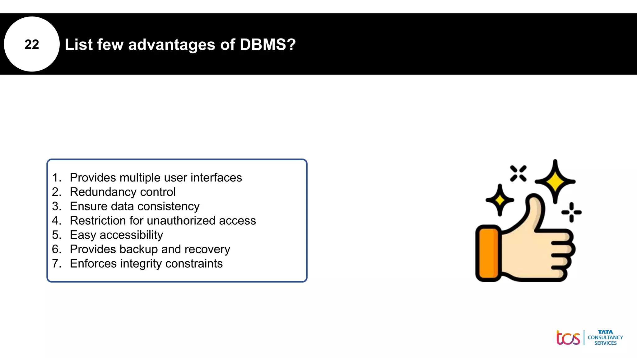22 List few advantages of DBMS?
1. Provides multiple user interfaces
2. Redundancy control
3. Ensure data consistency
4. Restriction for unauthorized access
5. Easy accessibility
6. Provides backup and recovery
7. Enforces integrity constraints
 