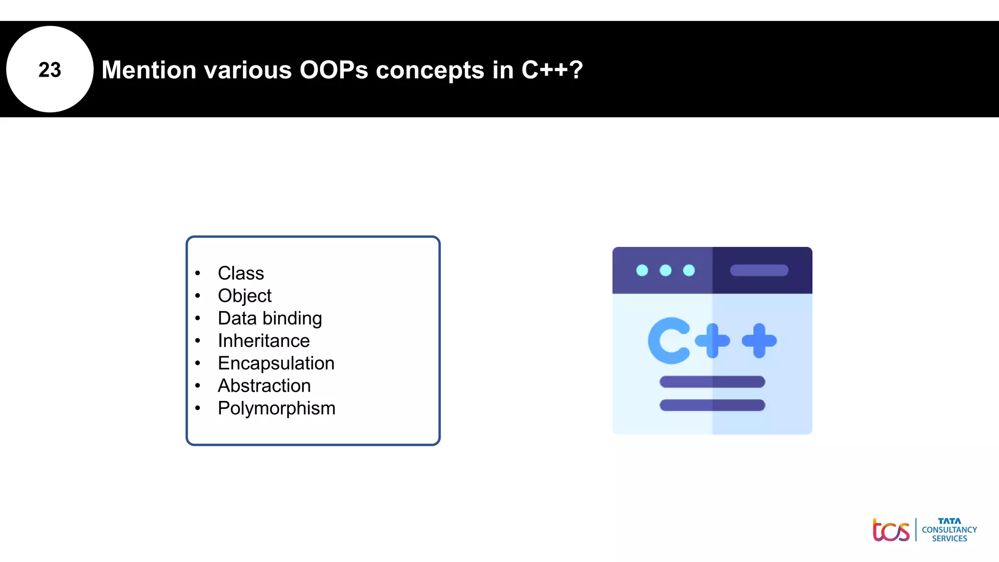 23 Mention various OOPs concepts in C++?
• Class
• Object
• Data binding
• Inheritance
• Encapsulation
• Abstraction
• Polymorphism
 
