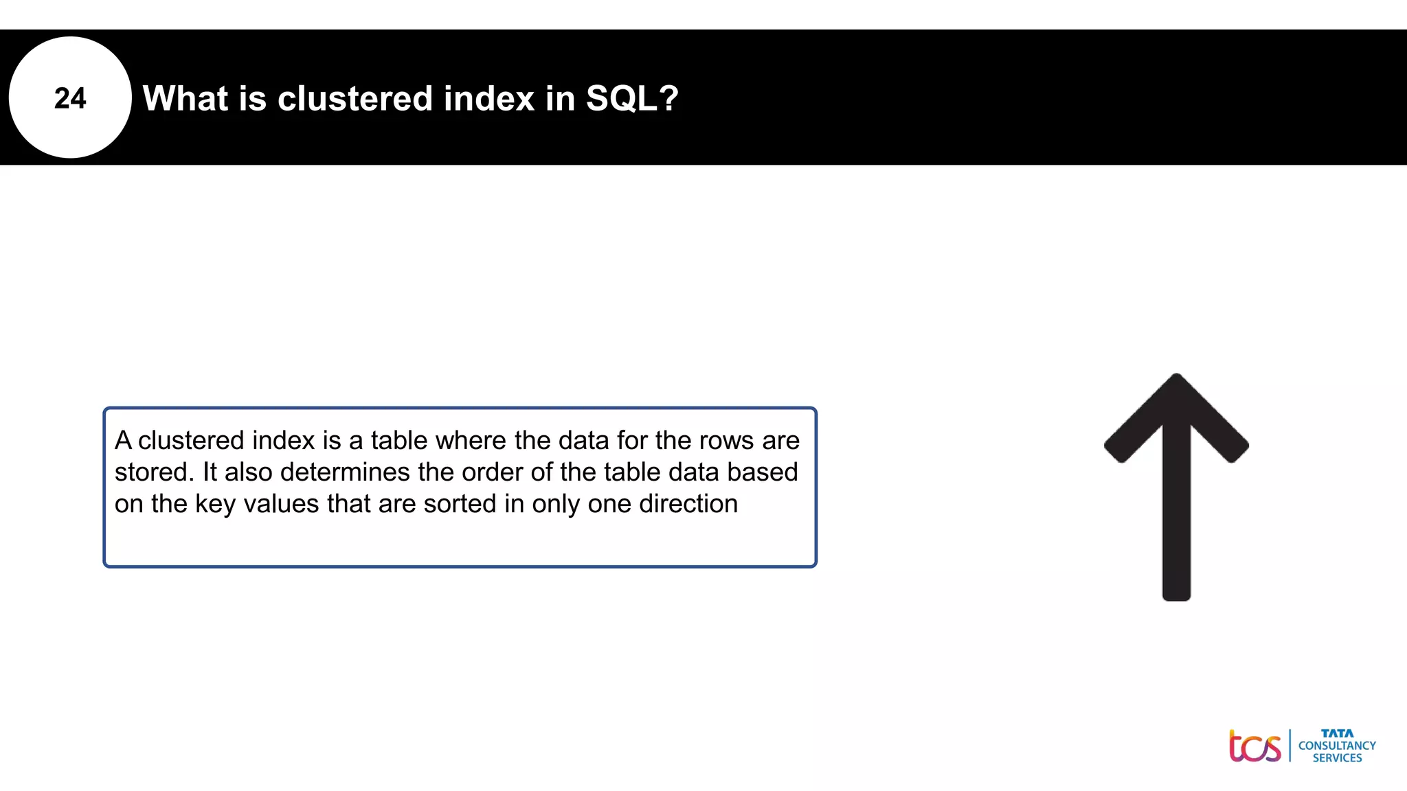 24 What is clustered index in SQL?
A clustered index is a table where the data for the rows are
stored. It also determines the order of the table data based
on the key values that are sorted in only one direction
 