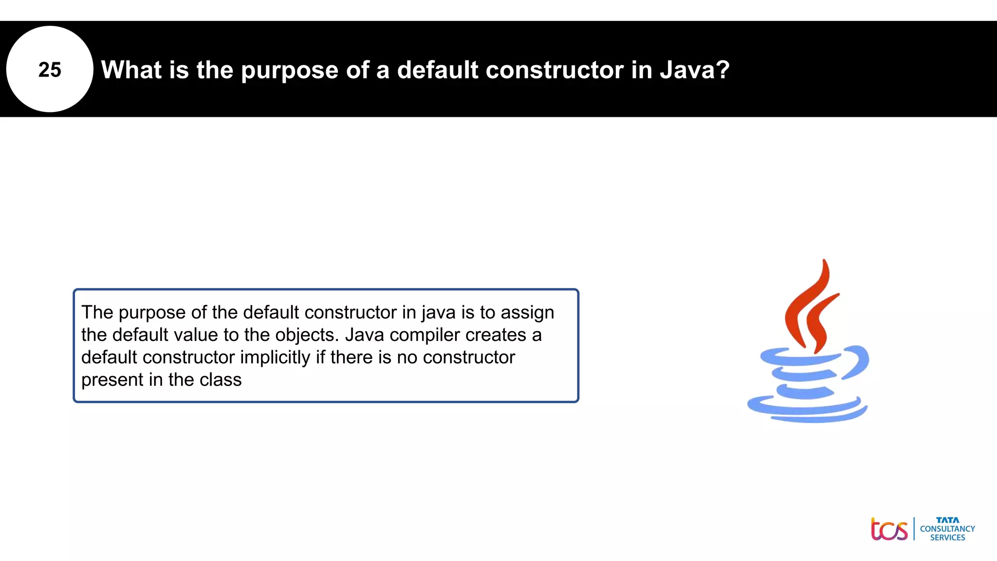 25 What is the purpose of a default constructor in Java?
The purpose of the default constructor in java is to assign
the default value to the objects. Java compiler creates a
default constructor implicitly if there is no constructor
present in the class
 