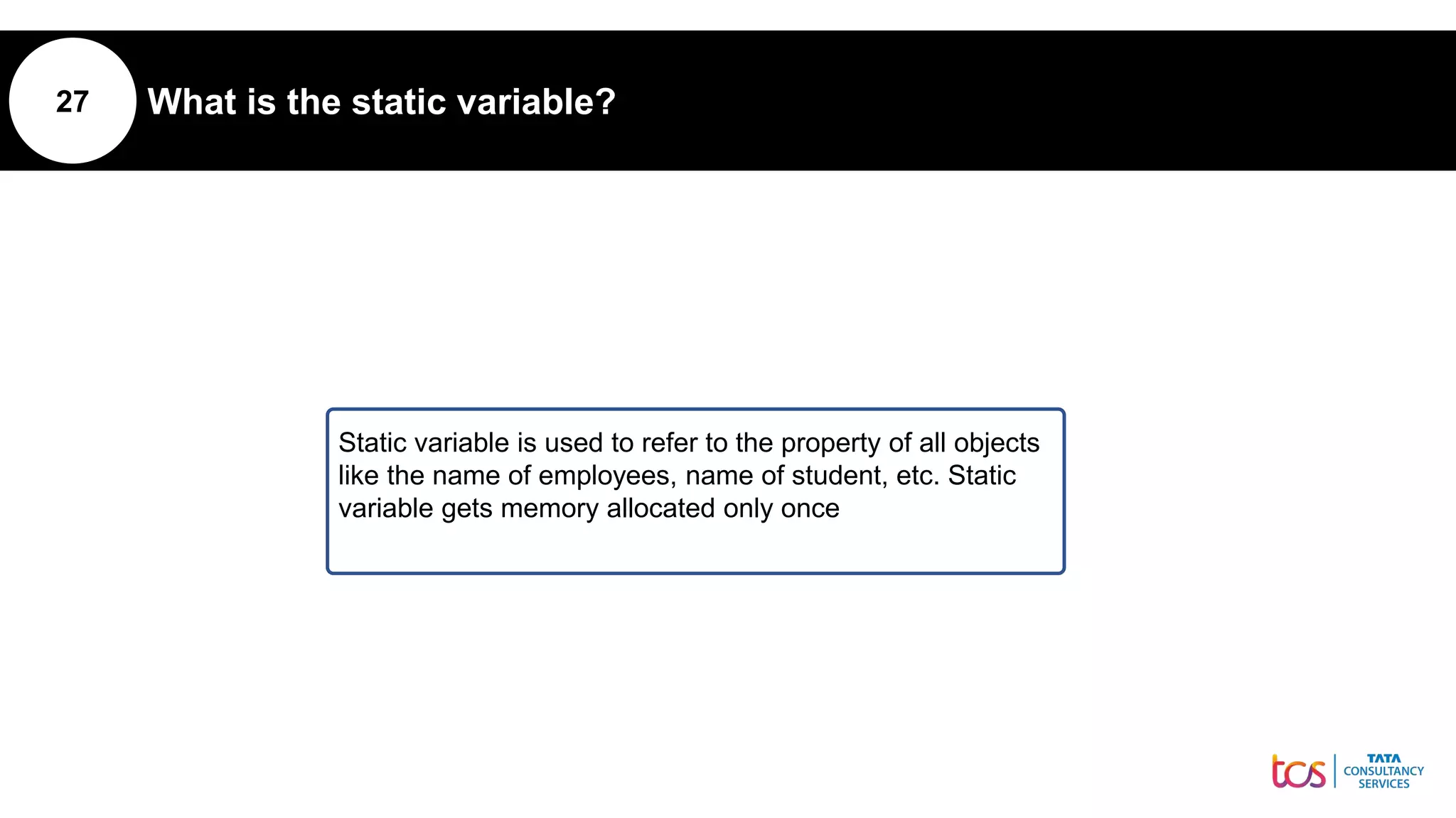 27 What is the static variable?
Static variable is used to refer to the property of all objects
like the name of employees, name of student, etc. Static
variable gets memory allocated only once
 