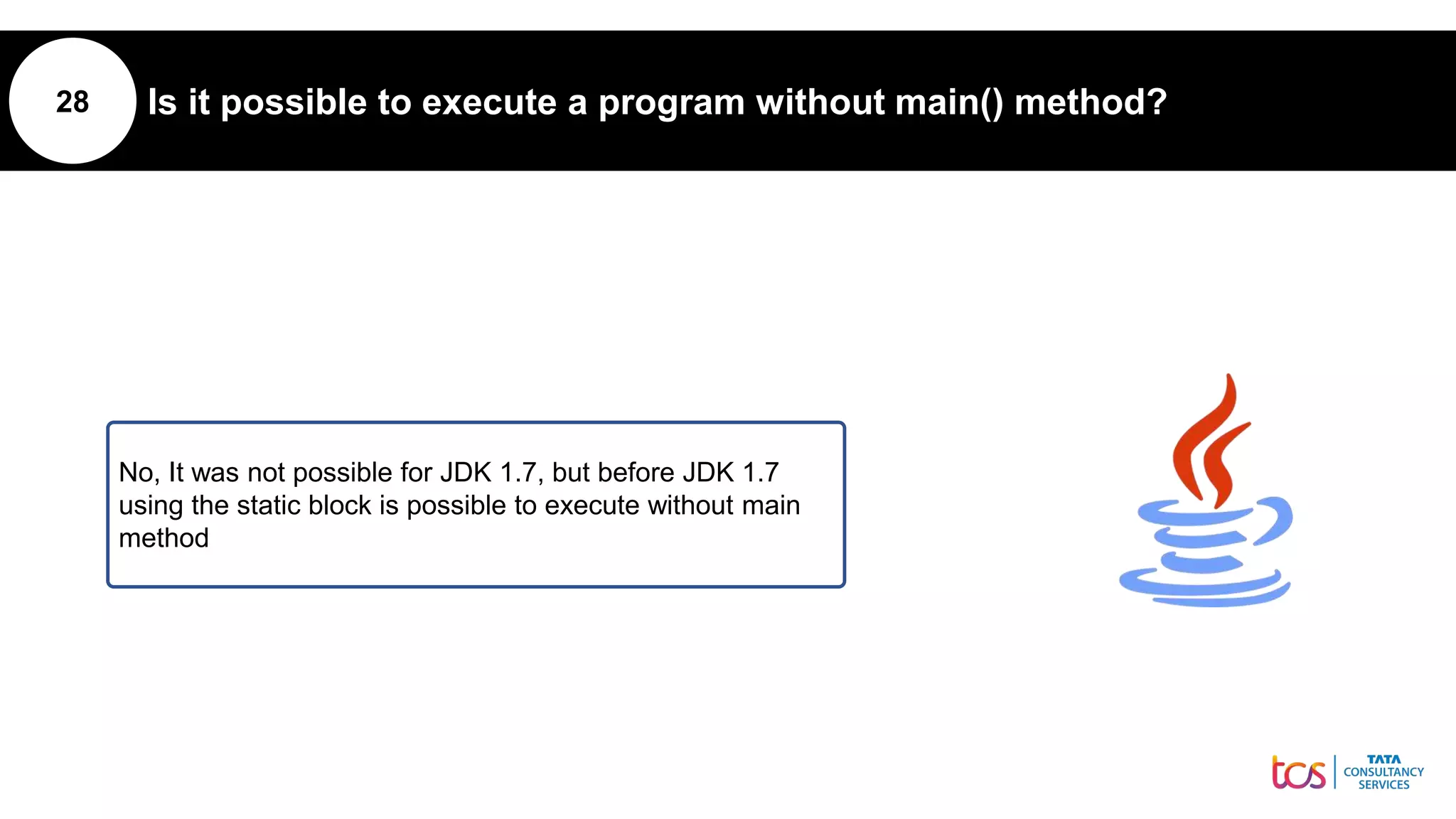 28 Is it possible to execute a program without main() method?
No, It was not possible for JDK 1.7, but before JDK 1.7
using the static block is possible to execute without main
method
 