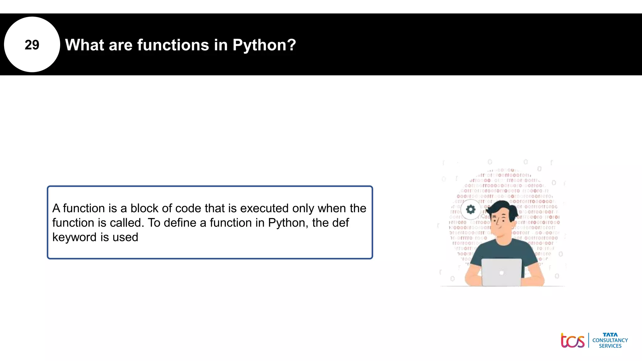 29 What are functions in Python?
A function is a block of code that is executed only when the
function is called. To define a function in Python, the def
keyword is used
 