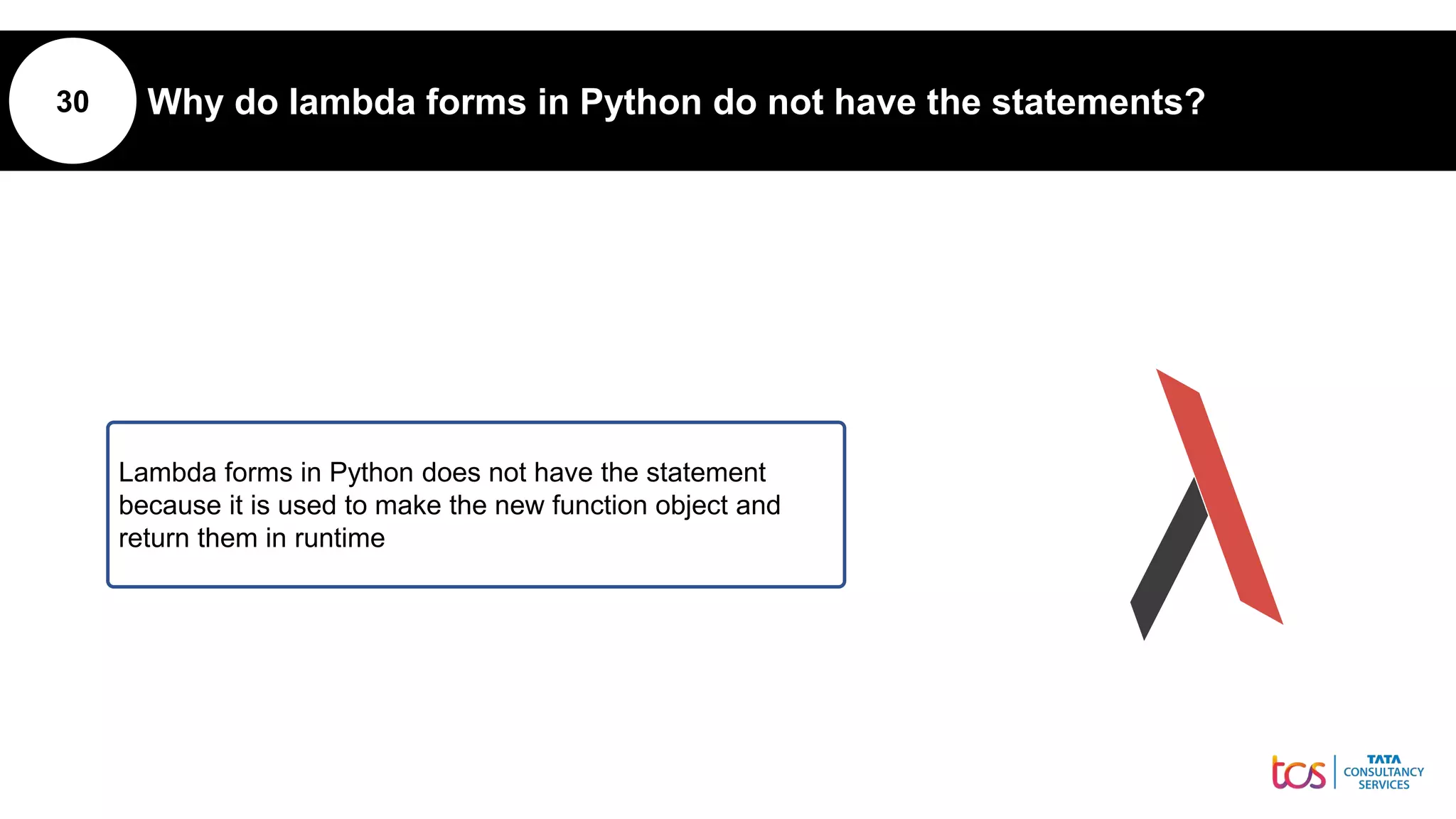 30 Why do lambda forms in Python do not have the statements?
Lambda forms in Python does not have the statement
because it is used to make the new function object and
return them in runtime
 