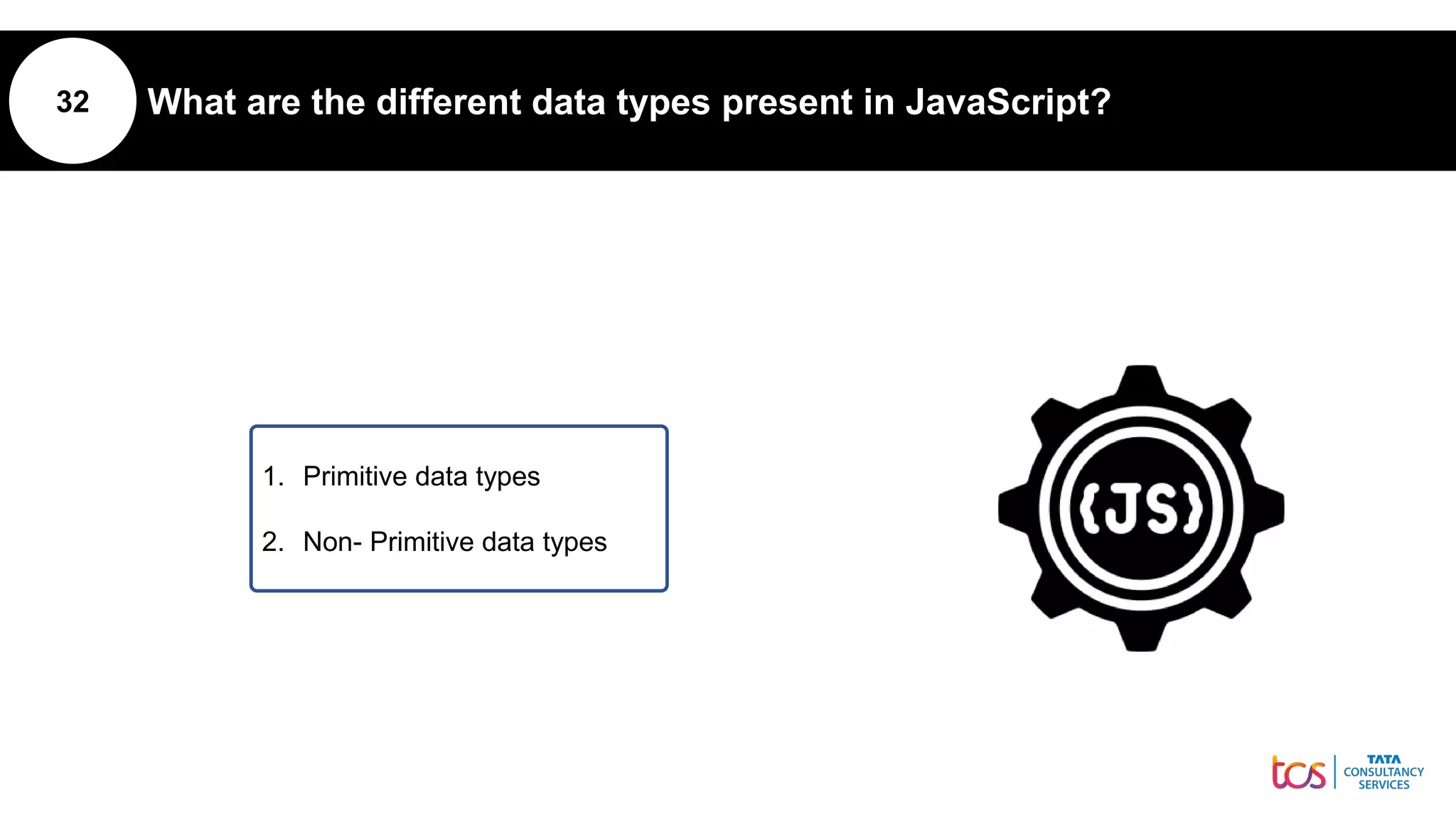 32 What are the different data types present in JavaScript?
1. Primitive data types
2. Non- Primitive data types
 