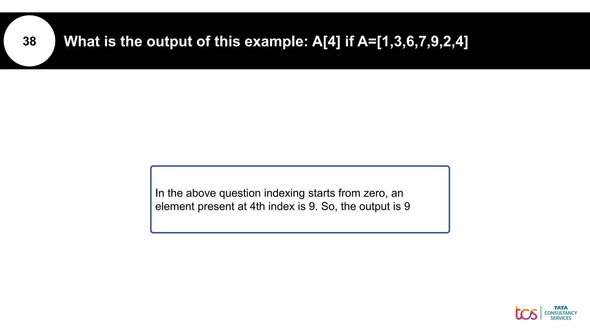 38 What is the output of this example: A[4] if A=[1,3,6,7,9,2,4]
In the above question indexing starts from zero, an
element present at 4th index is 9. So, the output is 9
 