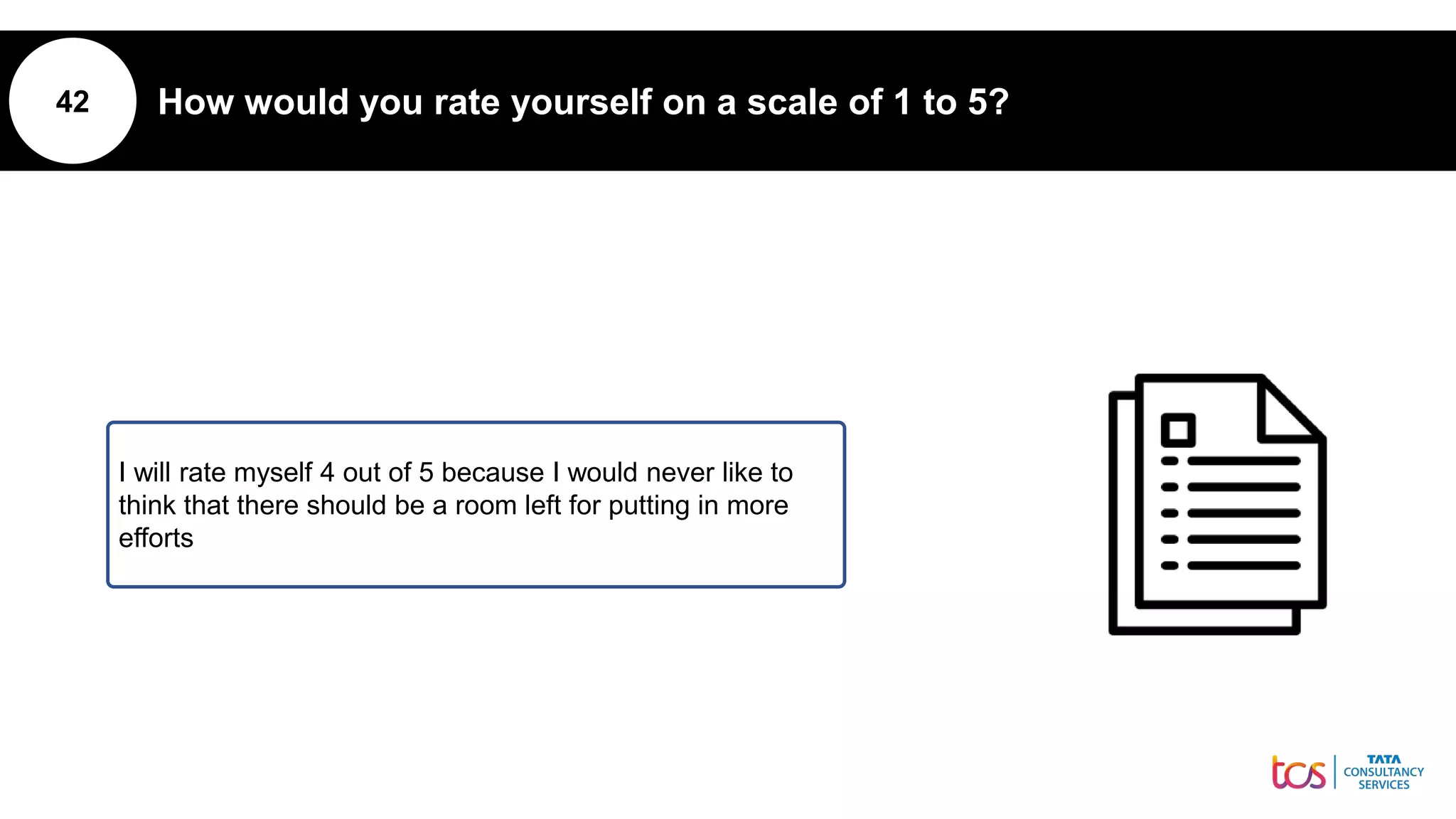 42 How would you rate yourself on a scale of 1 to 5?
I will rate myself 4 out of 5 because I would never like to
think that there should be a room left for putting in more
efforts
 