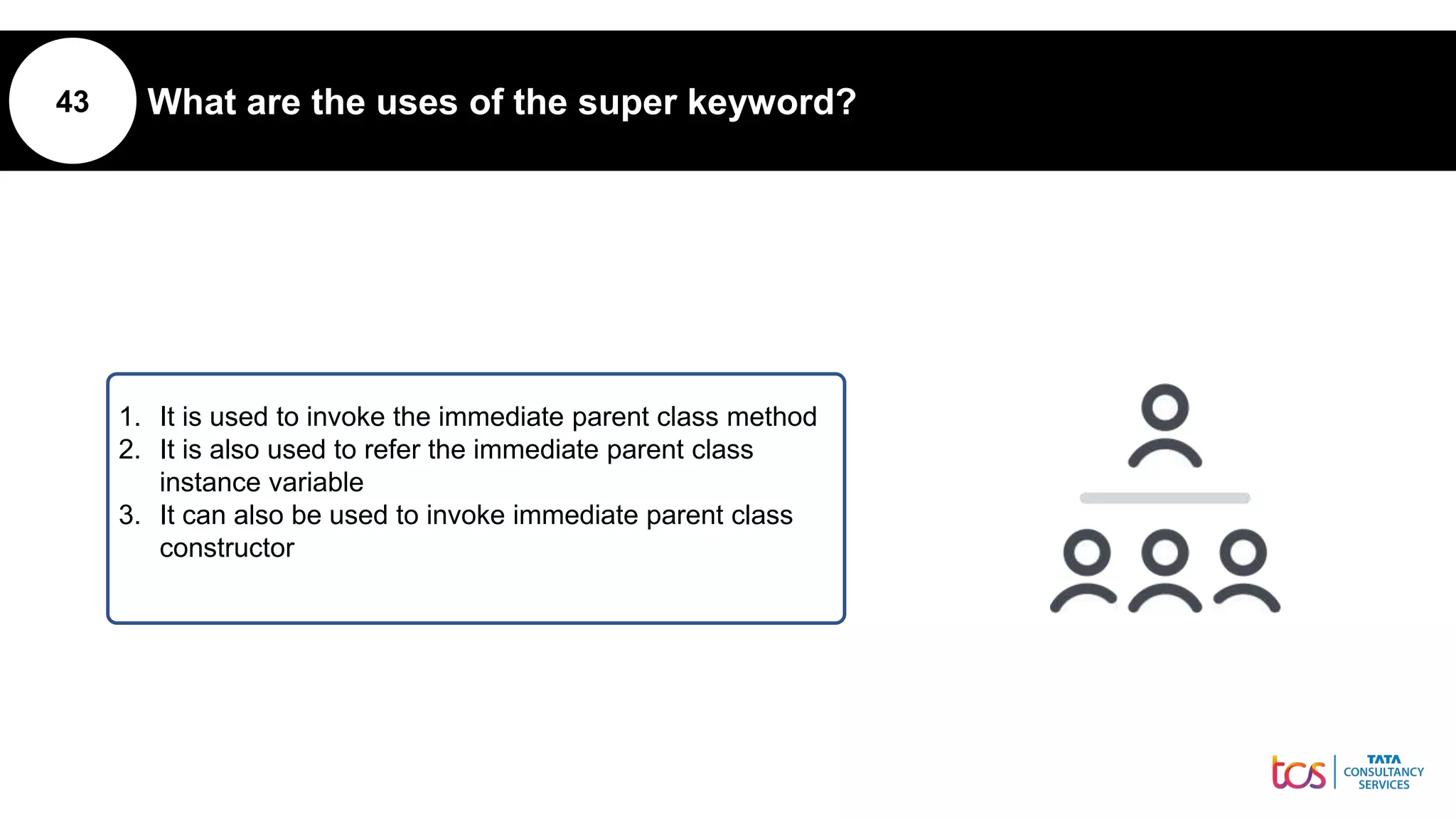 43 What are the uses of the super keyword?
1. It is used to invoke the immediate parent class method
2. It is also used to refer the immediate parent class
instance variable
3. It can also be used to invoke immediate parent class
constructor
 
