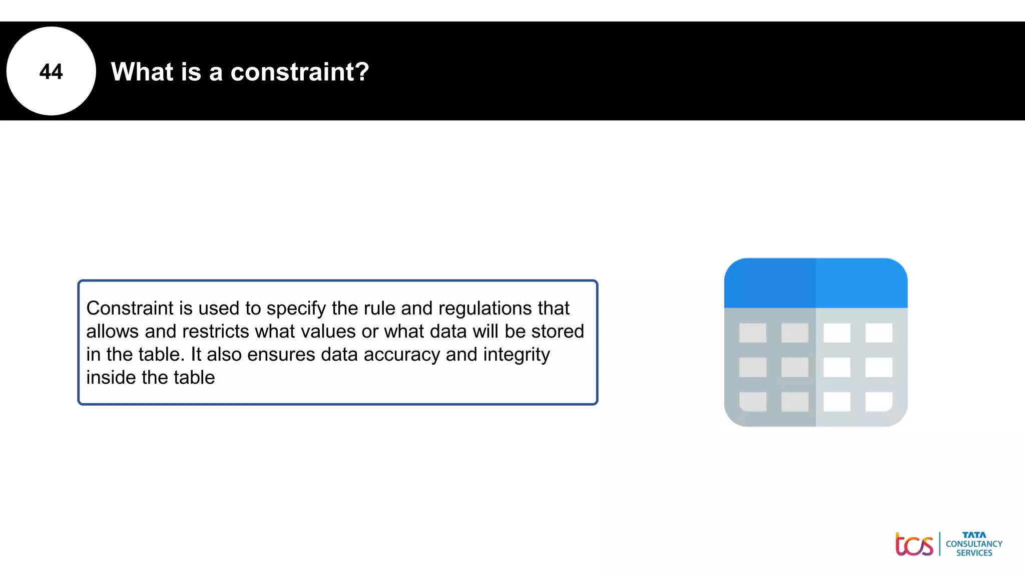 44 What is a constraint?
Constraint is used to specify the rule and regulations that
allows and restricts what values or what data will be stored
in the table. It also ensures data accuracy and integrity
inside the table
 