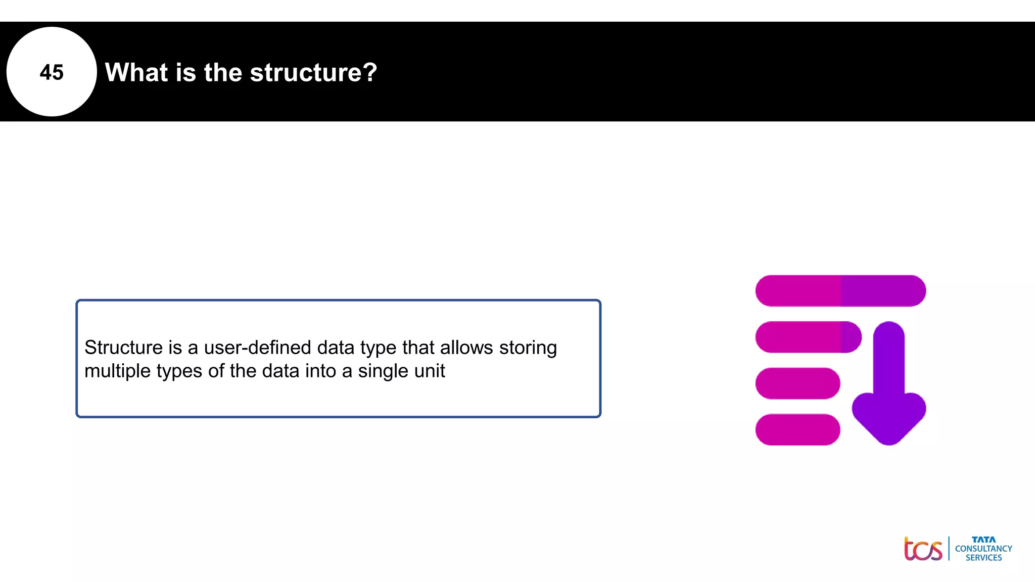 45 What is the structure?
Structure is a user-defined data type that allows storing
multiple types of the data into a single unit
 