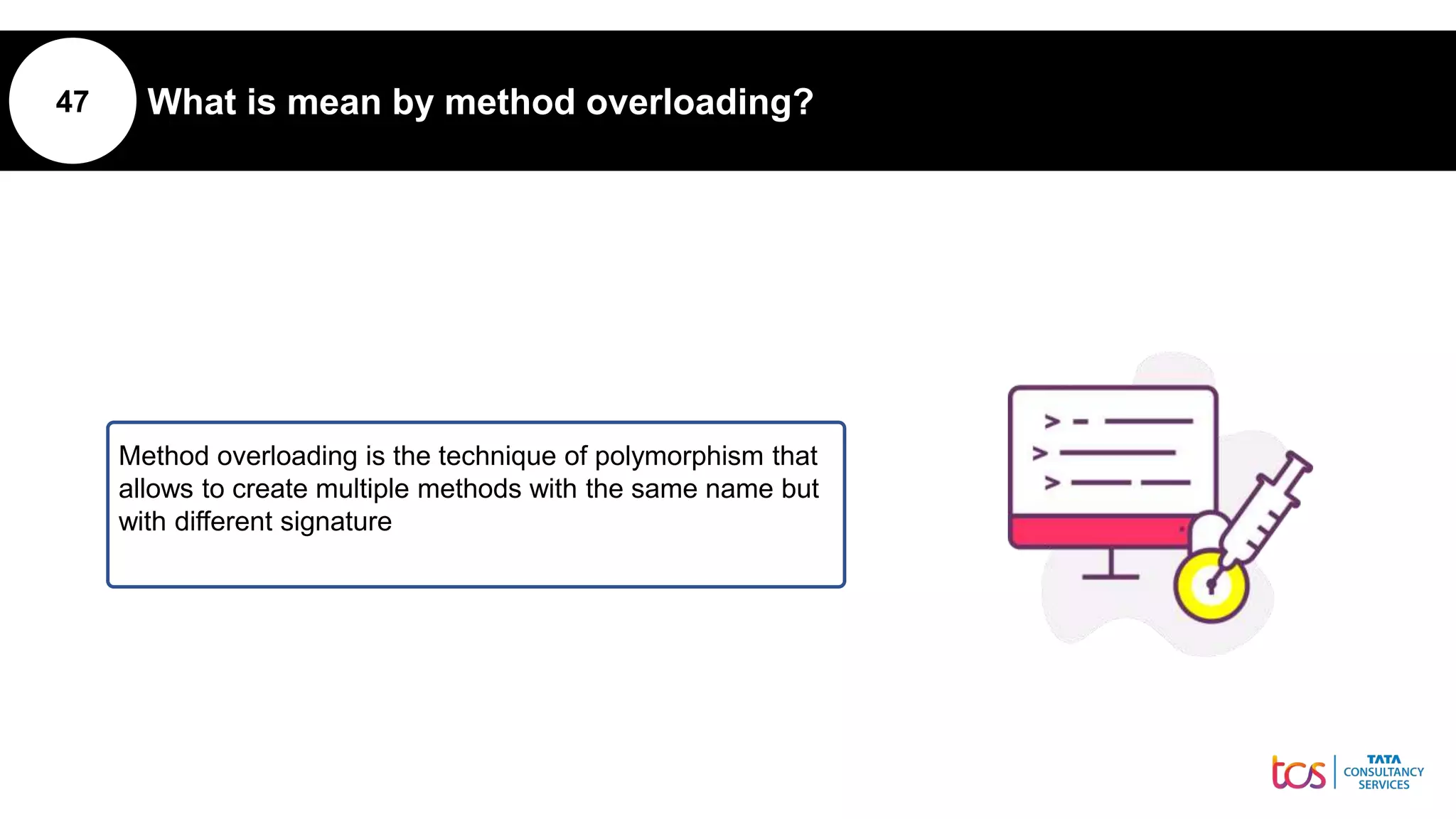 47 What is mean by method overloading?
Method overloading is the technique of polymorphism that
allows to create multiple methods with the same name but
with different signature
 