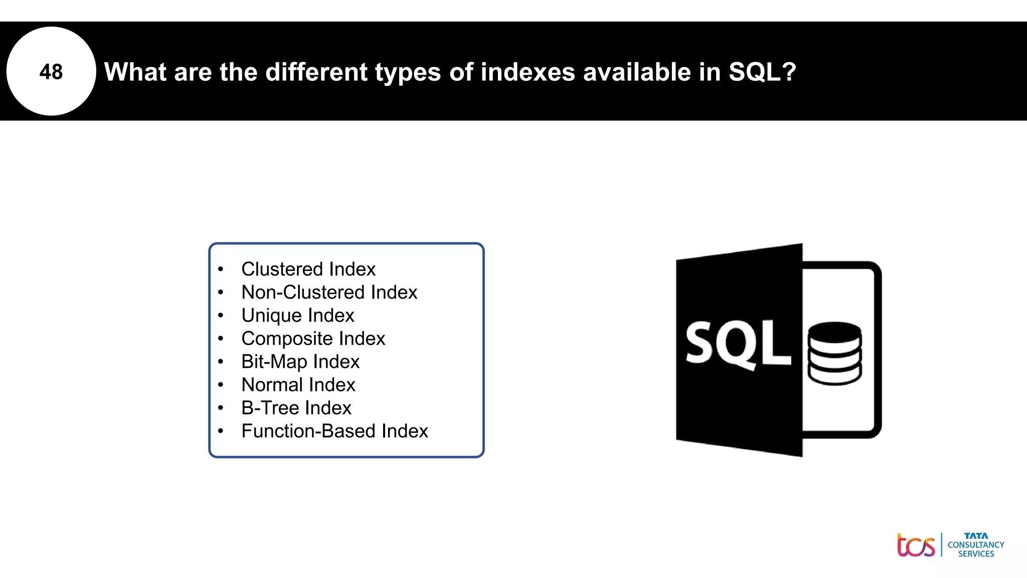 48 What are the different types of indexes available in SQL?
• Clustered Index
• Non-Clustered Index
• Unique Index
• Composite Index
• Bit-Map Index
• Normal Index
• B-Tree Index
• Function-Based Index
 