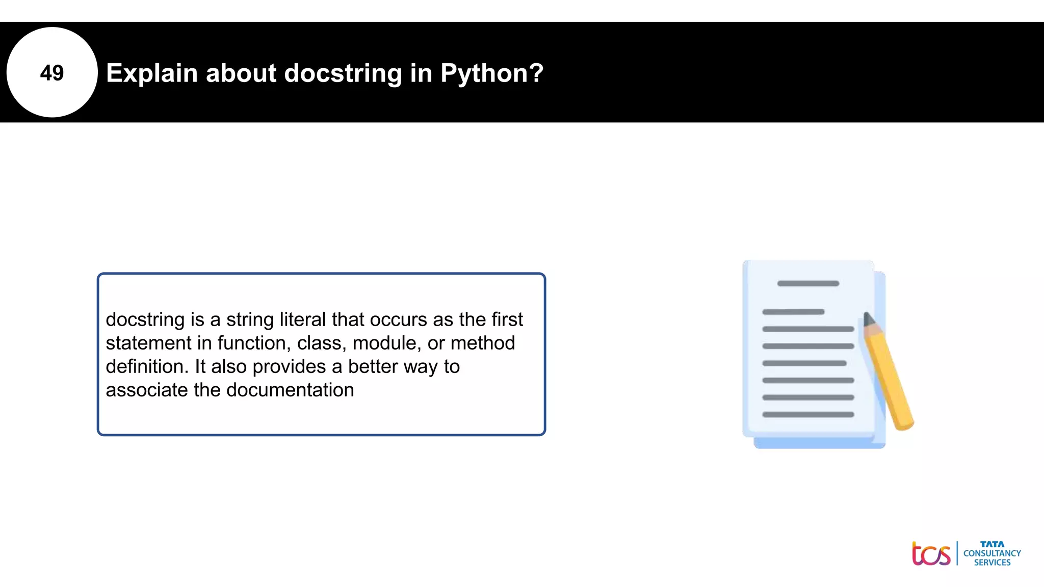 49 Explain about docstring in Python?
docstring is a string literal that occurs as the first
statement in function, class, module, or method
definition. It also provides a better way to
associate the documentation
 