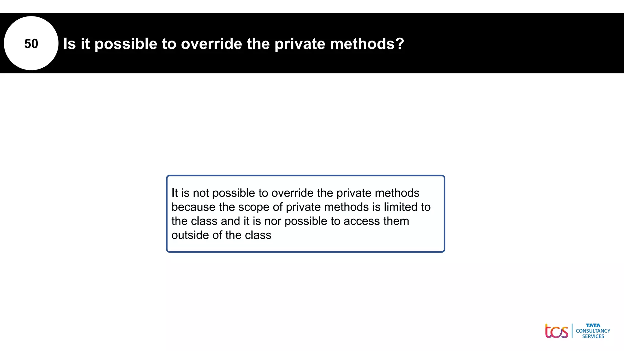 50 Is it possible to override the private methods?
It is not possible to override the private methods
because the scope of private methods is limited to
the class and it is nor possible to access them
outside of the class
 