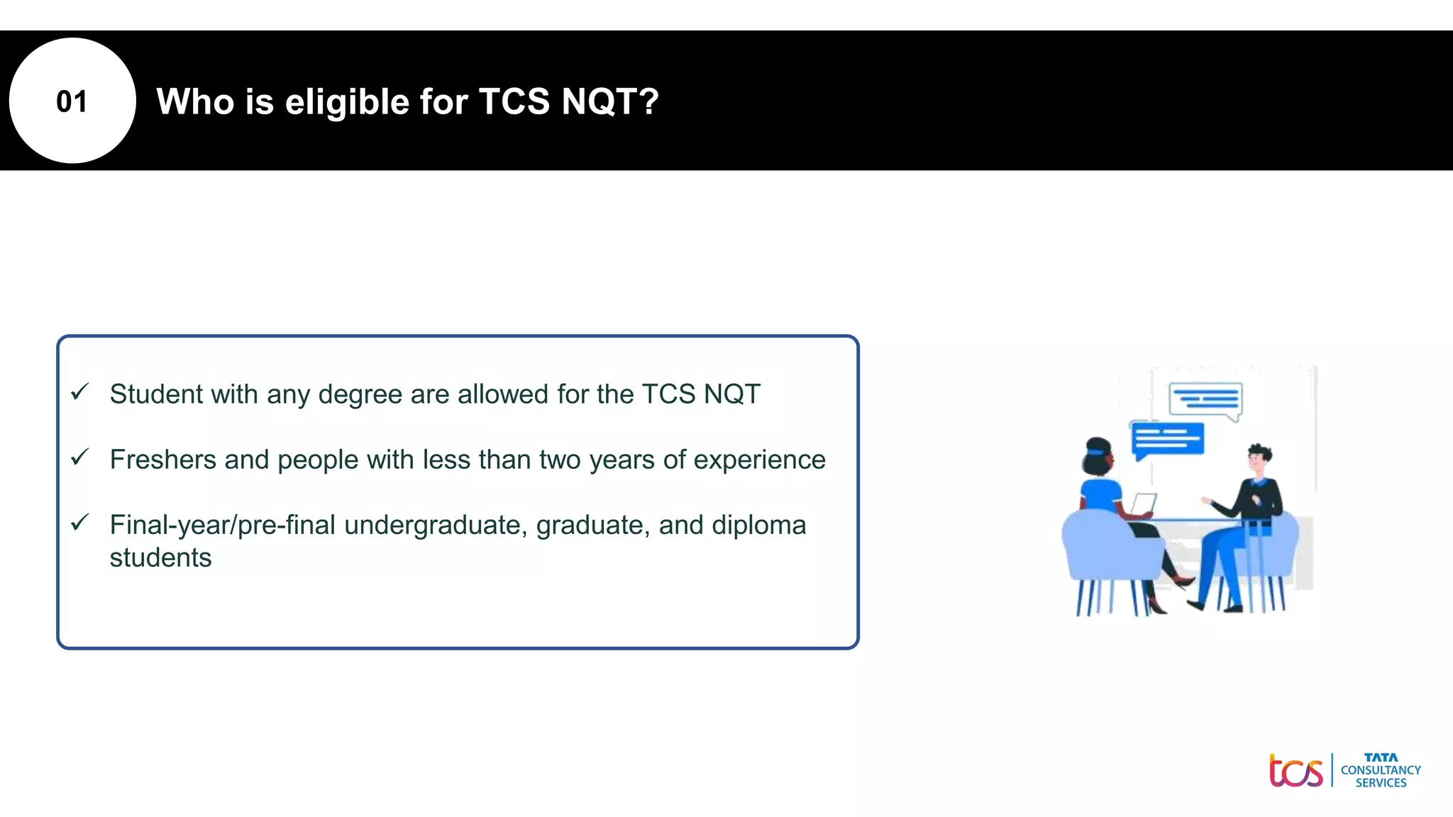 01 Who is eligible for TCS NQT?
 Student with any degree are allowed for the TCS NQT
 Freshers and people with less than two years of experience
 Final-year/pre-final undergraduate, graduate, and diploma
students
 
