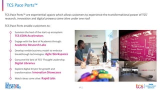 17
TCS Pace Ports™
TCS Pace Ports™ are experiential spaces which allow customers to experience the transformational power of TCS’
research, innovation and digital prowess come alive under one roof
TCS Pace Ports enable customers to:
Summon the best of the start-up ecosystem:
TCS COIN Accelerators
Engage with the Best of Academia through:
Academic Research Labs
Develop nimble business model to embrace
breakthrough technologies: Agile Workspaces
Consume the best of TCS’ Thought Leadership:
Digital Libraries
Explore digital drivers for growth and
transformation: Innovation Showcases
Watch ideas come alive: Rapid Labs
 