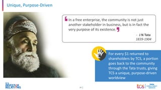 24
For every $1 returned to
shareholders by TCS, a portion
goes back to the community
through the Tata trusts, giving
TCS a unique, purpose-driven
worldview
Unique, Purpose-Driven
In a free enterprise, the community is not just
another stakeholder in business, but is in fact the
very purpose of its existence.
- J N Tata
1839-1904
 