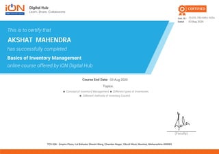 (Faculty)
Cert. ID.:
Dated:
Course End Date:
TCS iON - Empire Plaza, Lal Bahadur Shastri Marg, Chandan Nagar, Vikroli West, Mumbai, Maharashtra 400083
CERTIFIED
This is to certify that
has successfully completed
Basics of Inventory Management
online course offered by iON Digital Hub
Topics:
Different methods of Inventory Control
Concept of Inventory Management Different types of Inventories
71275-7531493-1016
03 Aug 2020
AKSHAT MAHENDRA
03 Aug 2020
 