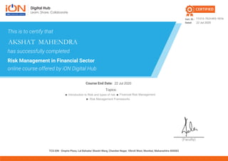 (Faculty)
Cert. ID.:
Dated:
Course End Date:
TCS iON - Empire Plaza, Lal Bahadur Shastri Marg, Chandan Nagar, Vikroli West, Mumbai, Maharashtra 400083
CERTIFIED
This is to certify that
has successfully completed
Risk Management in Financial Sector
online course offered by iON Digital Hub
Topics:
Risk Management Frameworks
Introduction to Risk and types of risk Financial Risk Management
71313-7531493-1016
22 Jul 2020
AKSHAT MAHENDRA
22 Jul 2020
 