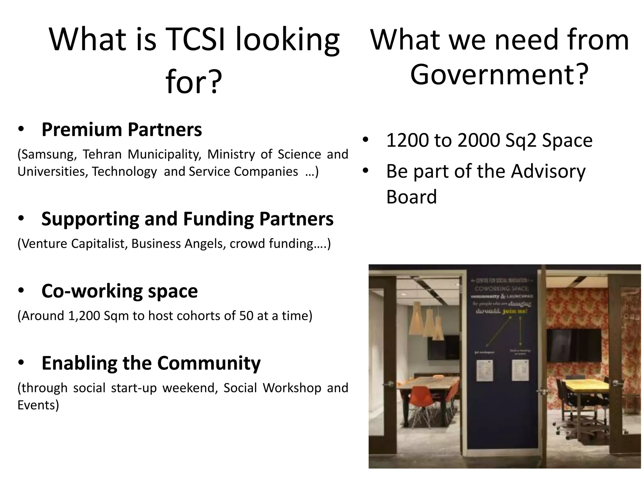 What is TCSI looking
for?
• Premium Partners
(Samsung, Tehran Municipality, Ministry of Science and
Universities, Technology and Service Companies …)
• Supporting and Funding Partners
(Venture Capitalist, Business Angels, crowd funding….)
• Co-working space
(Around 1,200 Sqm to host cohorts of 50 at a time)
• Enabling the Community
(through social start-up weekend, Social Workshop and
Events)
What we need from
Government?
• 1200 to 2000 Sq2 Space
• Be part of the Advisory
Board
 
