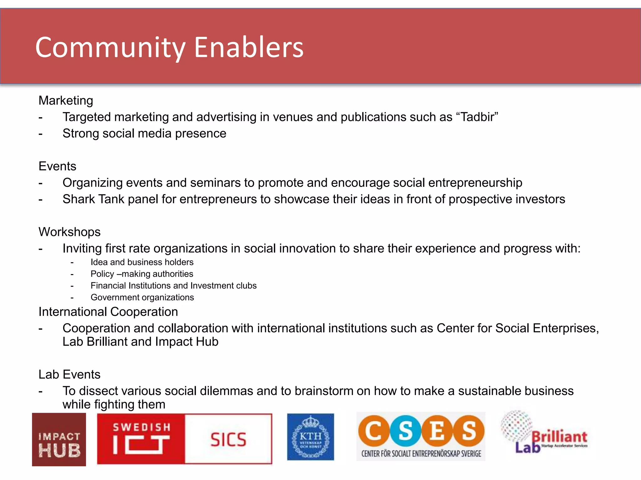 Marketing
- Targeted marketing and advertising in venues and publications such as “Tadbir”
- Strong social media presence
Events
- Organizing events and seminars to promote and encourage social entrepreneurship
- Shark Tank panel for entrepreneurs to showcase their ideas in front of prospective investors
Workshops
- Inviting first rate organizations in social innovation to share their experience and progress with:
- Idea and business holders
- Policy –making authorities
- Financial Institutions and Investment clubs
- Government organizations
International Cooperation
- Cooperation and collaboration with international institutions such as Center for Social Enterprises,
Lab Brilliant and Impact Hub
Lab Events
- To dissect various social dilemmas and to brainstorm on how to make a sustainable business
while fighting them
Community Enablers
 