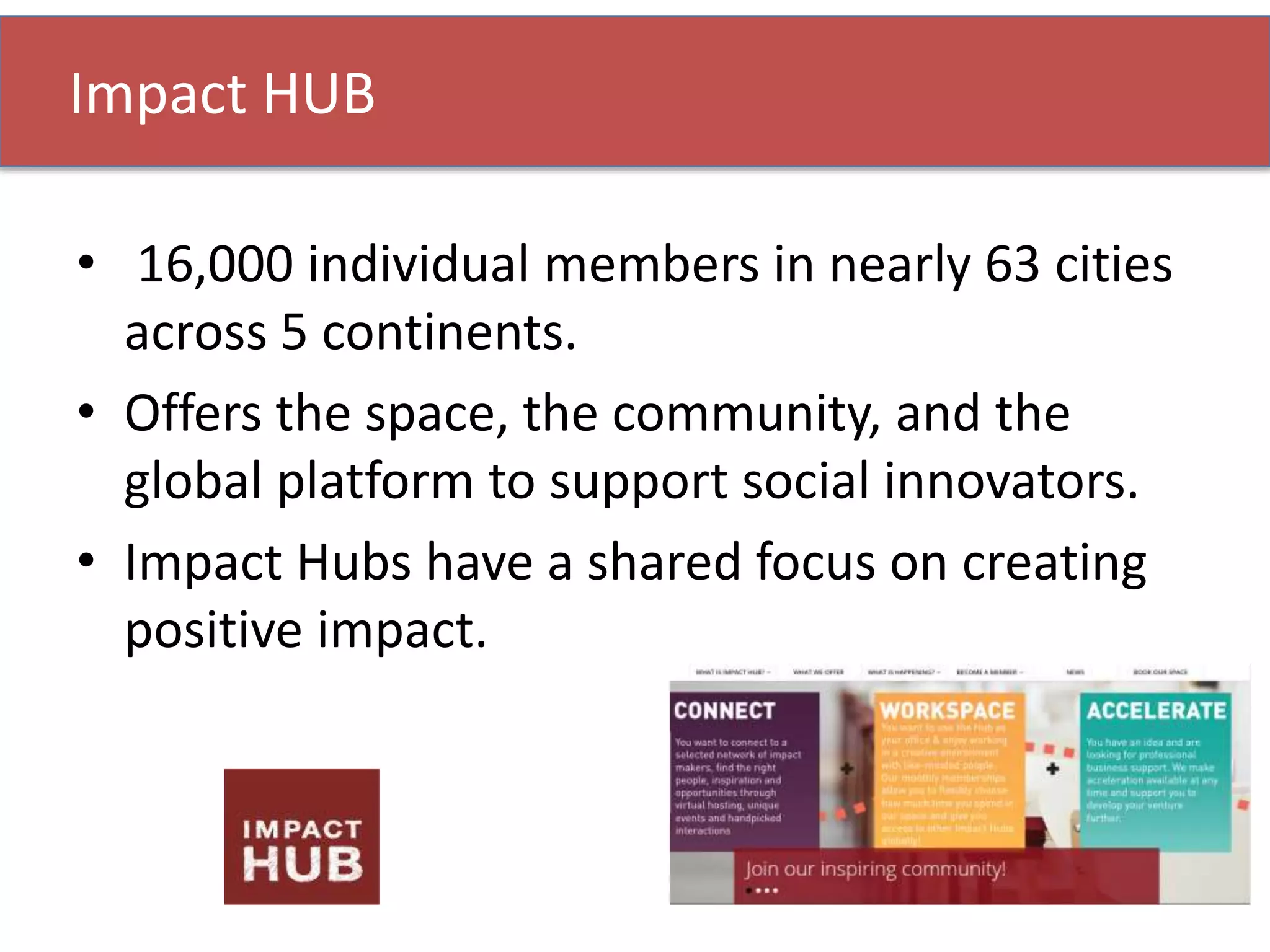 • 16,000 individual members in nearly 63 cities
across 5 continents.
• Offers the space, the community, and the
global platform to support social innovators.
• Impact Hubs have a shared focus on creating
positive impact.
Impact HUB
 