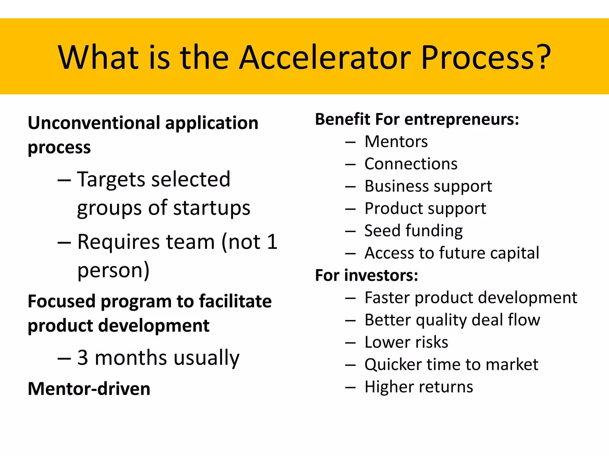 What is the Accelerator Process?
Unconventional application
process
– Targets selected
groups of startups
– Requires team (not 1
person)
Focused program to facilitate
product development
– 3 months usually
Mentor-driven
Benefit For entrepreneurs:
– Mentors
– Connections
– Business support
– Product support
– Seed funding
– Access to future capital
For investors:
– Faster product development
– Better quality deal flow
– Lower risks
– Quicker time to market
– Higher returns
 
