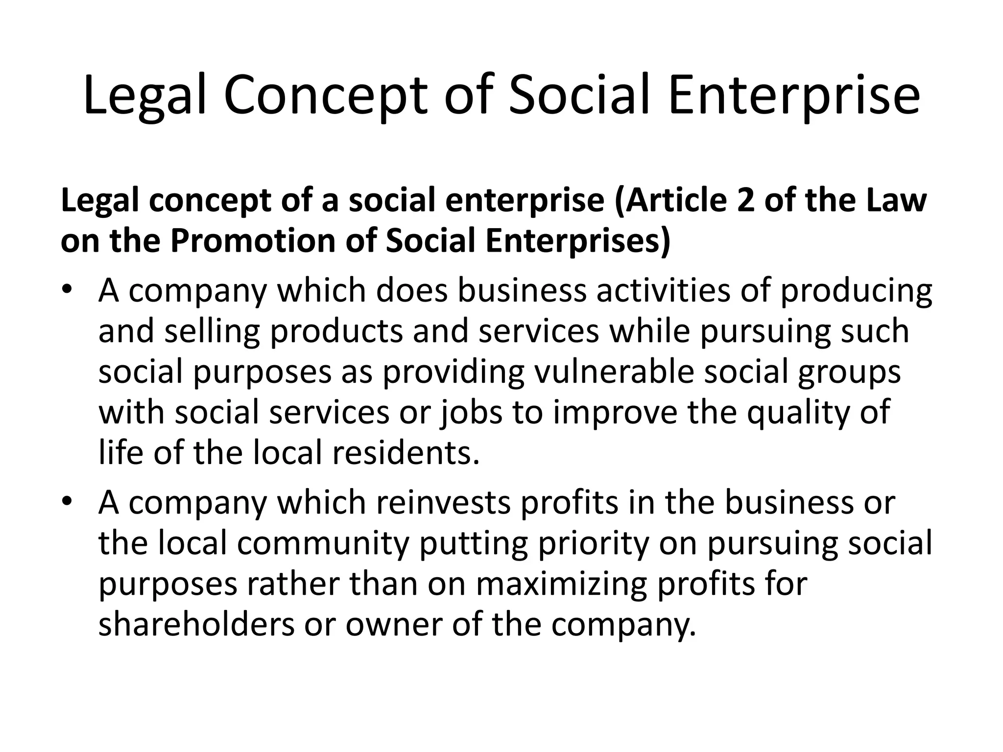 Legal Concept of Social Enterprise
Legal concept of a social enterprise (Article 2 of the Law
on the Promotion of Social Enterprises)
• A company which does business activities of producing
and selling products and services while pursuing such
social purposes as providing vulnerable social groups
with social services or jobs to improve the quality of
life of the local residents.
• A company which reinvests profits in the business or
the local community putting priority on pursuing social
purposes rather than on maximizing profits for
shareholders or owner of the company.
 