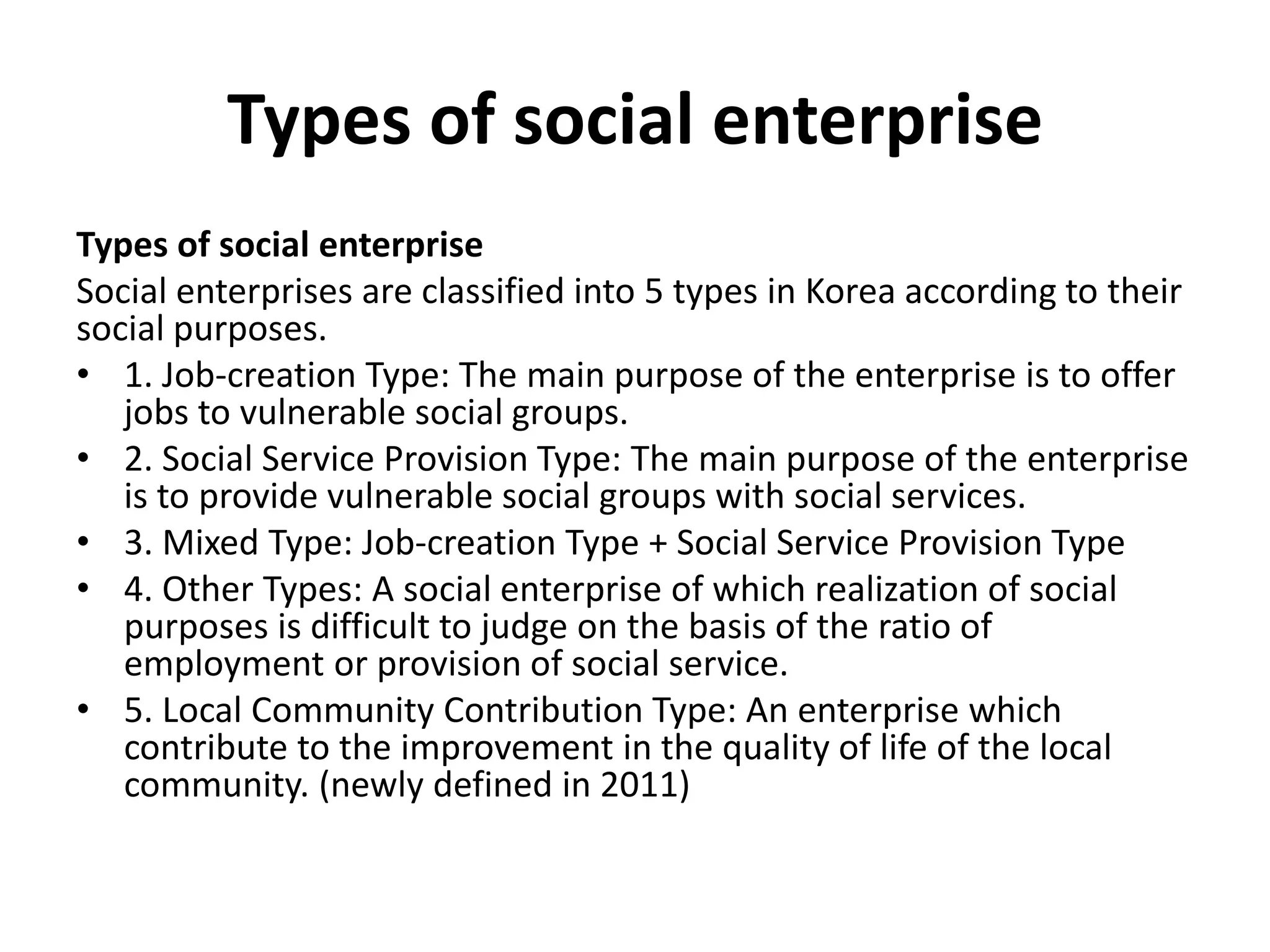 Types of social enterprise
Types of social enterprise
Social enterprises are classified into 5 types in Korea according to their
social purposes.
• 1. Job-creation Type: The main purpose of the enterprise is to offer
jobs to vulnerable social groups.
• 2. Social Service Provision Type: The main purpose of the enterprise
is to provide vulnerable social groups with social services.
• 3. Mixed Type: Job-creation Type + Social Service Provision Type
• 4. Other Types: A social enterprise of which realization of social
purposes is difficult to judge on the basis of the ratio of
employment or provision of social service.
• 5. Local Community Contribution Type: An enterprise which
contribute to the improvement in the quality of life of the local
community. (newly defined in 2011)
 