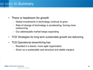 In Summary

 There is headroom for growth
– Global investments in technology continue to grow
– Rate of change of technology is accelerating, forcing more
outsourcing
– Our addressable market keeps expanding

 TCS’ Strategies for long term sustainable growth are delivering
 TCS Operational streamlining has
– Resulted in a leaner, more agile organization
– Given us a sustainable cost structure and stable margins

19

 