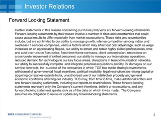 Investor Relations
Forward Looking Statement
Certain statements in this release concerning our future prospects are forward-looking statements.
Forward-looking statements by their nature involve a number of risks and uncertainties that could
cause actual results to differ materially from market expectations. These risks and uncertainties
include, but are not limited to our ability to manage growth, intense competition among Indian and
overseas IT services companies, various factors which may affect our cost advantage, such as wage
increases or an appreciating Rupee, our ability to attract and retain highly skilled professionals, time
and cost overruns on fixed-price, fixed-time frame contracts, client concentration, restrictions on
cross-border movement of skilled personnel, our ability to manage our international operations,
reduced demand for technology in our key focus areas, disruptions in telecommunication networks,
our ability to successfully complete and integrate potential acquisitions, liability for damages on our
service contracts, the success of the companies in which TCS has made strategic investments,
withdrawal of governmental fiscal incentives, political instability, legal restrictions on raising capital or
acquiring companies outside India, unauthorized use of our intellectual property and general
economic conditions affecting our industry. TCS may, from time to time, make additional written and
oral forward-looking statements, including our reports to shareholders. These forward-looking
statements represent only the Company’s current intentions, beliefs or expectations, and any
forward-looking statement speaks only as of the date on which it was made. The Company
assumes no obligation to revise or update any forward-looking statements.

2

 