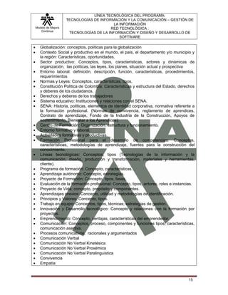 LÍNEA TECNOLÓGICA DEL PROGRAMA:
                   TECNOLOGÍAS DE INFORMACIÓN Y LA COMUNICACIÓN – GESTIÓN DE
                                         LA INFORMACIÓN
Modelo de Mejora                       RED TECNOLÓGICA :
   Continua
                    TECNOLOGÍAS DE LA INFORMACIÓN Y DISEÑO Y DESARROLLO DE
                                            SOFTWARE

   Globalización: conceptos, políticas para la globalización
   Contexto Social y productivo en el mundo, el país, el departamento y/o municipio y
   la región: Características, oportunidades.
   Sector productivo: Conceptos, tipos, características, actores y dinámicas de
   organización, las políticas, las leyes, los planes, situación actual y prospectiva
   Entorno laboral: definición, descripción, función, características, procedimientos,
   requerimientos
   Normas y Leyes: Conceptos, características, tipos,
   Constitución Política de Colombia: Características y estructura del Estado, derechos
   y deberes de los ciudadanos.
   Derechos y deberes de los trabajadores
   Sistema educativo: Instituciones y relaciones con el SENA.
   SENA: Historia, políticas, elementos de identidad corporativa, normativa referente a
   la formación profesional. (Normas de convivencia, reglamento de aprendices,
   Contrato de aprendizaje, Fondo de la Industria de la Construcción, Apoyos de
   sostenimiento, Bienestar a los Aprendices).
   Centro de Formación: Organización, estructura y funcionamiento.
   Entorno formativo y laboral.
   Actividades formativas y productivas.
   Formación Profesional para el desarrollo de competencias: Conceptos,
   características, metodologías de aprendizaje, fuentes para la construcción del
   conocimiento.
   Líneas tecnológicas: Conceptos, tipos (Tecnologías de la información y la
   comunicación, diseño, producción y transformación, materiales y herramientas,
   cliente).
   Programa de formación: Concepto, características.
   Aprendizaje autónomo: Concepto, estrategias.
   Proyecto de Formación: Concepto, tipos, fases.
   Evaluación de la formación profesional: Concepto, tipos, actores, roles e instancias.
   Proyecto de Vida: concepto, propósito y componentes.
   Aprendizajes previos: Concepto, utilidad y metodologías de identificación.
   Principios y Valores: Concepto, tipos.
   Trabajo en equipo: Conceptos, tipos, técnicas; estrategias de gestión.
   Innovación y Desarrollo tecnológico: Concepto y relaciones con la formación por
   proyectos.
   Emprendimiento: Concepto, ventajas, características del emprendedor.
   Comunicación: Conceptos, proceso, componentes y funciones tipos, características,
   comunicación asertiva.
   Procesos comunicativos, racionales y argumentados
   Comunicación Verbal
   Comunicación No Verbal Kinetésica
   Comunicación No Verbal Proxémica
   Comunicación No Verbal Paralinguística
   Convivencia
   Empatía



                                                                                    15
 
