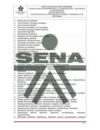 LÍNEA TECNOLÓGICA DEL PROGRAMA:
                   TECNOLOGÍAS DE INFORMACIÓN Y LA COMUNICACIÓN – GESTIÓN DE
                                         LA INFORMACIÓN
Modelo de Mejora                       RED TECNOLÓGICA :
   Continua
                    TECNOLOGÍAS DE LA INFORMACIÓN Y DISEÑO Y DESARROLLO DE
                                            SOFTWARE

   Resolución de Conflictos
   Conocimiento: Concepto, tipologías
   Conocimiento Científico
   Recursos renovables y no renovables
   Conceptos: Ecología, Medio Ambiente.
   Desarrollo Sostenible
   Normatividad Ambiental
   Utilización de Tecnologías más Limpias
   Problemáticas Urbanas
   Desarrollo a Escala Humana
   Conceptos de público y privado
   Desarrollo Humano Integral
   Solución de conflictos
   Racionalidad, la argumentación y la asertividad.
   Resolución de problemas
   Residuos: Disposición, normas de clasificación.
   Ficha antropométrica: definición, características, clasificación, aplicaciones, tipos.
   Técnicas de valoración: definición, tipos, características , selección, aplicación,
   formulas, baremos, índices
   Test: Definición, clases, características, aplicaciones.
   Formatos: Clases, Características, Técnicas de diligenciamiento.
   Baremos: Definición, Clases, Características, Interpretación.
   Métodos de entrenamiento físico: Definiciones, Clasificación, Características y
   Aplicación.
   Sistemas: Definición, características, aplicación, clasificación.
   Series: Definición, Aplicación, Clases
   Repetición: Definición y aplicación
   Ejercicio: Definición, Clases, Tiempos de aplicación, Condición, Características,
   Beneficios.
   Cargas de trabajo: Definición, Función, Aplicación, Riesgos, Clasificación.
   Manejo.
   Salud ocupacional: Definición, propósito, conceptos básicos
   Factores de riesgo ocupacional: concepto, clasificación
   Riesgos ocupacionales: accidentes de trabajo y enfermedad ocupacional; concepto,
   marco legal, prevención y control.
   Prevención de riesgos ocupacionales: Concepto, Beneficios.
   Riesgo ergonómico: Definición, características, manejo, medición, análisis
   Riesgo Psicosocial: Definición, Características, Manejo, Medición, Análisis.
   Desempeño laboral: Definición, Duración, Cuidados, Clasificación.
   Actividad física: definición ,características, componentes, ventajas
   Biopsicosocial: definición, dimensión, aplicación, características. Desarrollo.
   Beneficios: definición, características, clases, ventajas.
   Rendimiento       laboral:    definición,    aplicación,   características,   desarrollo,
   requerimientos.
   Motricidad: definición, clasificación, aplicación, teorías, características, métodos,


                                                                                        16
 