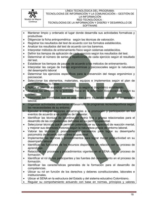 LÍNEA TECNOLÓGICA DEL PROGRAMA:
                   TECNOLOGÍAS DE INFORMACIÓN Y LA COMUNICACIÓN – GESTIÓN DE
                                         LA INFORMACIÓN
Modelo de Mejora                       RED TECNOLÓGICA :
   Continua
                    TECNOLOGÍAS DE LA INFORMACIÓN Y DISEÑO Y DESARROLLO DE
                                            SOFTWARE

   Mantener limpio y ordenado el lugar donde desarrolla sus actividades formativas y
   productivas
   Diligenciar la ficha antropométrica según las técnicas de valoración.
   Registrar los resultados del test de acuerdo con los formatos establecidos.
   Analizar los resultados del test de acuerdo con los baremos.
   Interpretar métodos de entrenamiento físico según sistemas establecidos.
   Definir los tiempos de aplicación de cada ejercicio según los resultados del test.
   Determinar el número de series y repeticiones de cada ejercicio según el resultado
   del test.
   Establecer los tiempos de pausas de acuerdo a los métodos de entrenamiento.
   Interpretar las cargas de trabajo ergonómicas y psicosociales según la naturaleza
   del desempeño laboral
   Determinar los ejercicios específicos para la prevención del riesgo ergonómico y
   psicosocial.
   Seleccionar los elementos, materiales, equipos e implementos según el plan de
   acondicionamiento físico.
   Aplicar el plan de acondicionamiento físico según el diagnóstico establecido.
   Analizar las ventajas de la actividad física en la dimensión Biopsicosocial según su
   criterio.
   Interpretar los beneficios que se adquieren para su rendimiento en el desempeño
   laboral.
   Organizar actividades orientadas al desarrollo de programas recreodeportivos según
   las nececesidades de su entorno.
   Ejecutar e integrar acciones encaminadas a la promoción y participación en los
   eventos de acuerdo a las políticas de bienestar.
   Identificar las técnicas de coordinación motriz fina y gruesa relacionadas para el
   desarrollo de las competencias definidas en su perfil ocupacional.
   Seleccionar técnicas que le permitan potencializar su capacidad de reacción mental,
   y mejorar sus destrezas motoras según la naturaleza propia de entorno laboral.
   Valorar las técnicas y procedimientos necesarios para lograr su desempeño
   psicomotriz de acuerdo con el área ocupacional.
   Implementar las técnicas y procedimientos para lograr mayor productividad en su
   desempeño laboral.
   Identificar las funciones de los recursos disponibles en relación con su proceso de
   aprendizaje.
   Relacionar los procesos y procedimientos vigentes en el SENA con su proceso de
   formación.
   Identificar el rol de los participantes y las fuentes del conocimiento en el proceso de
   formación.
   Identificar las características generales de la formación para el desarrollo de
   competencias.
   Ubicar su rol en función de los derechos y deberes constitucionales, laborales e
   institucionales.
   Ubicar el SENA en la estructura del Estado y del sistema educativo Colombiano.
   Regular su comportamiento actuando con base en normas, principios y valores



                                                                                      18
 