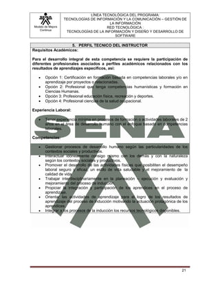 LÍNEA TECNOLÓGICA DEL PROGRAMA:
                   TECNOLOGÍAS DE INFORMACIÓN Y LA COMUNICACIÓN – GESTIÓN DE
                                         LA INFORMACIÓN
Modelo de Mejora                       RED TECNOLÓGICA :
   Continua
                    TECNOLOGÍAS DE LA INFORMACIÓN Y DISEÑO Y DESARROLLO DE
                                            SOFTWARE

                   5. PERFIL TECNICO DEL INSTRUCTOR
Requisitos Académicos:

Para el desarrollo integral de esta competencia se requiere la participación de
diferentes profesionales asociados a perfiles académicos relacionados con los
resultados de aprendizajes específicos, así:

       Opción 1: Certificación en formación basada en competencias laborales y/o en
       aprendizaje por proyectos o relacionadas.
       Opción 2: Profesional que tenga competencias humanísticas y formación en
       Ciencias Humanas.
       Opción 3: Profesional educación física, recreación y deportes.
       Opción 4: Profesional ciencias de la salud ocupacional.

Experiencia Laboral:

       Tener experiencia mínima en procesos de formación o actividades laborales de 2
       años en el área de desarrollo humano con el enfoque basado en competencias
       laborales.

Competencias:

       Gestionar procesos de desarrollo humano según las particularidades de los
       contextos sociales y productivos.
       Interactuar idóneamente consigo mismo con los demás y con la naturaleza
       según los contextos sociales y productivos.
       Promover el desarrollo de las actividades físicas que posibiliten el desempeño
       laboral seguro y eficaz, un estilo de vida saludable y el mejoramiento de la
       calidad de vida
       Trabajar interdisciplinariamente en la planeación – ejecución y evaluación y
       mejoramiento del proceso de inducción.
       Propiciar la integración y participación de los aprendices en el proceso de
       aprendizaje.
       Orientar las actividades de aprendizaje para el logro de los resultados de
       aprendizaje del proceso de inducción motivando la actuación protagónica de los
       aprendices.
       Integrar a los procesos de la inducción los recursos tecnológicos disponibles.




                                                                                 21
 