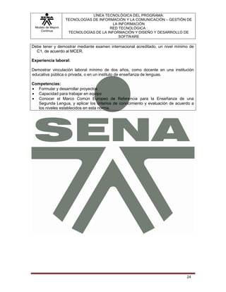 LÍNEA TECNOLÓGICA DEL PROGRAMA:
                    TECNOLOGÍAS DE INFORMACIÓN Y LA COMUNICACIÓN – GESTIÓN DE
                                          LA INFORMACIÓN
 Modelo de Mejora                       RED TECNOLÓGICA :
    Continua
                     TECNOLOGÍAS DE LA INFORMACIÓN Y DISEÑO Y DESARROLLO DE
                                             SOFTWARE

Debe tener y demostrar mediante examen internacional acreditado, un nivel mínimo de
  C1, de acuerdo al MCER.

Experiencia laboral:

Demostrar vinculación laboral mínimo de dos años, como docente en una institución
educativa pública o privada, o en un instituto de enseñanza de lenguas.

Competencias:
   Formular y desarrollar proyectos
   Capacidad para trabajar en equipo
   Conocer el Marco Común Europeo de Referencia para la Enseñanza de una
   Segunda Lengua, y aplicar los criterios de conocimiento y evaluación de acuerdo a
   los niveles establecidos en esta norma.




                                                                                24
 