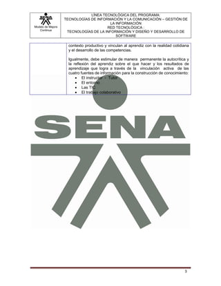 LÍNEA TECNOLÓGICA DEL PROGRAMA:
                   TECNOLOGÍAS DE INFORMACIÓN Y LA COMUNICACIÓN – GESTIÓN DE
                                         LA INFORMACIÓN
Modelo de Mejora                       RED TECNOLÓGICA :
   Continua
                    TECNOLOGÍAS DE LA INFORMACIÓN Y DISEÑO Y DESARROLLO DE
                                            SOFTWARE

                     contexto productivo y vinculan al aprendiz con la realidad cotidiana
                     y el desarrollo de las competencias.

                     Igualmente, debe estimular de manera permanente la autocrítica y
                     la reflexión del aprendiz sobre el que hacer y los resultados de
                     aprendizaje que logra a través de la vinculación activa de las
                     cuatro fuentes de información para la construcción de conocimiento:
                             El instructor - Tutor
                             El entorno
                             Las TIC
                             El trabajo colaborativo




                                                                                      3
 