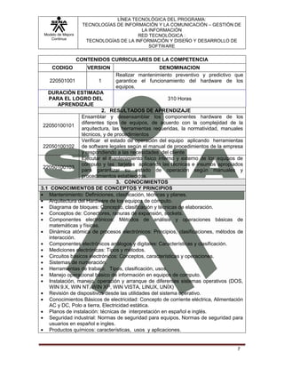 LÍNEA TECNOLÓGICA DEL PROGRAMA:
                     TECNOLOGÍAS DE INFORMACIÓN Y LA COMUNICACIÓN – GESTIÓN DE
                                           LA INFORMACIÓN
 Modelo de Mejora                        RED TECNOLÓGICA :
    Continua
                      TECNOLOGÍAS DE LA INFORMACIÓN Y DISEÑO Y DESARROLLO DE
                                              SOFTWARE

                    CONTENIDOS CURRICULARES DE LA COMPETENCIA
     CODIGO            VERSION                    DENOMINACION
                                 Realizar mantenimiento preventivo y predictivo que
    220501001              1     garantice el funcionamiento del hardware de los
                                 equipos.
   DURACIÓN ESTIMADA
   PARA EL LOGRO DEL                                     310 Horas
       APRENDIZAJE
                           2. RESULTADOS DE APRENDIZAJE
                  Ensamblar y desensamblar los componentes hardware de los
                  diferentes tipos de equipos, de acuerdo con la complejidad de la
 22050100101
                  arquitectura, las herramientas requeridas, la normatividad, manuales
                  técnicos, y de procedimientos
                  Verificar el estado de operación del equipo aplicando herramientas
 22050100102 de software legales según el manual de procedimientos de la empresa
                  y respondiendo a las necesidades del cliente
                  Ejecutar el mantenimiento físico interno y externo de los equipos de
                  cómputo y las tarjetas aplicando las técnicas e insumos apropiados
 22050100103
                  para garantizar su estado de operación según manuales y
                  procedimientos establecidos.
                                  3. CONOCIMIENTOS
3.1 CONOCIMIENTOS DE CONCEPTOS Y PRINCIPIOS
   Mantenimiento: Definiciones, clasificación, técnicas y planes.
   Arquitectura del Hardware de los equipos de cómputo.
   Diagrama de bloques: Concepto, clasificación y técnicas de elaboración.
   Conceptos de: Conectores, ranuras de expansión, sockets.
   Componentes electrónicos: Métodos de análisis y operaciones básicas de
   matemáticas y físicas.
   Dinámica atómica de procesos electrónicos: Principios, clasificaciones, métodos de
   interacción.
   Componentes electrónicos análogos y digitales: Características y clasificación.
   Mediciones electrónicas: Tipos y métodos.
   Circuitos básicos electrónicos: Conceptos, características y operaciones.
   Sistemas de numeración.
   Herramientas de trabajo: Tipos, clasificación, usos.
   Manejo operacional básico de información en equipos de computo.
   Instalación, manejo, operación y arranque de diferentes sistemas operativos (DOS,
   WIN 9.X, WIN NT, WIN XP, WIN VISTA, LINUX, UNÍX)
   Revisión de dispositivos desde las utilidades del sistema operativo.
   Conocimientos Básicos de electricidad: Concepto de corriente eléctrica, Alimentación
   AC y DC, Polo a tierra, Electricidad estática.
   Planos de instalación: técnicas de interpretación en español e inglés.
   Seguridad industrial: Normas de seguridad para equipos, Normas de seguridad para
   usuarios en español e ingles.
   Productos químicos: características, usos y aplicaciones.


                                                                                    7
 