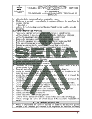 LÍNEA TECNOLÓGICA DEL PROGRAMA:
                    TECNOLOGÍAS DE INFORMACIÓN Y LA COMUNICACIÓN – GESTIÓN DE
                                          LA INFORMACIÓN
 Modelo de Mejora                       RED TECNOLÓGICA :
    Continua
                     TECNOLOGÍAS DE LA INFORMACIÓN Y DISEÑO Y DESARROLLO DE
                                             SOFTWARE

   Utilización de los equipos de limpieza en español e inglés.
   Efectos de la corrosión y acumulación de residuos sólidos en las superficies de
   contacto eléctrico.
   IT Essentials I.
   Métodos de resolución de problemas técnicos: Procedimientos, variables toma de
   decisiones.
3.2 CONOCIMIENTOS DE PROCESO
   Relacionar y organizar las herramientas según manual de procedimientos.
   Verificar el estado de conexión y funcionamiento de las instalaciones eléctricas.
   Verificar los equipos para garantizar su estado de operación inicial.
   Desconectar los equipos según manual de procedimientos.
   Trasladar los equipos a la mesa de trabajo siguiendo normas de seguridad.
   Tratar los módulos componentes según las normas de seguridad.
   Destapar y desensamblar los equipos según manual de procedimientos.
   Organizar y marcar los módulos componentes según el orden de ensamble
   Ensamblar y ajustar los módulos componentes en su lugar correspondiente.
   Desensamblar y ensamblar los equipos dentro de los rangos de tiempo establecidos.
   Caracterizar el software operativo
   Seleccionar los componentes software y manuales de fabricante
   Instalar el Sistema Operativo y controladores según manuales de fabricante
   Verificar el estado de operación del equipo
   Instalar aplicaciones según manual del fabricante
   Conectar los equipos en su lugar de operación.
   Relacionar los productos químicos y los equipos de limpieza según la zona y
   componentes a limpiar.
   Soplar y/o aspirar las superficies de las tarjetas para liberarlas de polvo.
   Limpiar los puntos de contacto de las tarjetas de corrosión con procedimientos no
   abrasivos, según manual de procedimientos.
   Limpiar las superficies externas con los elementos descritos en el manual de
   procedimientos.
   Limpiar las superficies de vidrio con los elementos descritos en el manual de
   procedimientos.
   Limpiar las unidades de lectura-escritura usando los kits de limpieza apropiados.
   Limpiar y lubricar las partes móviles utilizando la cantidad de lubricante indicada en
   los manuales de procedimientos del fabricante
   Utilizar las herramientas del sistema tales como scandisk y desfragmentación.
   Realizar desinstalación e instalación de controladores
   Instalar, actualizar y ejecutar el antivirus
   Instalar y actualizar el software de aplicación
   Llenar el informe técnico con los datos y características observadas en el equipo.
   Probar y entregar los equipos en correcto estado de funcionamiento Redacción del
   informe
                             4. CRITERIOS DE EVALUACION
   Analiza la arquitectura del equipo de acuerdo con cada una de las partes que lo
   integran y las funciones que cumplen en la integración del hardware, el orden


                                                                                      8
 