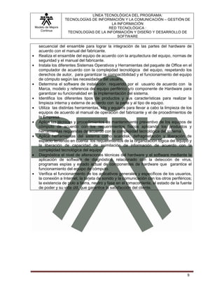 LÍNEA TECNOLÓGICA DEL PROGRAMA:
                   TECNOLOGÍAS DE INFORMACIÓN Y LA COMUNICACIÓN – GESTIÓN DE
                                         LA INFORMACIÓN
Modelo de Mejora                       RED TECNOLÓGICA :
   Continua
                    TECNOLOGÍAS DE LA INFORMACIÓN Y DISEÑO Y DESARROLLO DE
                                            SOFTWARE

  secuencial del ensamble para lograr la integración de las partes del hardware de
  acuerdo con el manual del fabricante.
  Realiza el ensamble del equipo de acuerdo con la arquitectura del equipo, normas de
  seguridad y el manual del fabricante.
  Instala los diferentes Sistemas Operativos y Herramientas del paquete de Office en el
  computador de acuerdo con la complejidad tecnológica del equipo, respetando los
  derechos de autor, para garantizar la compactibilidad y el funcionamiento del equipo
  de cómputo según las necesidades del usuario.
  Determina el software de instalación requerido por el usuario de acuerdo con la
  Marca, modelo y referencia del equipo periférico y/o componente de Hardware para
  garantizar su funcionalidad en la implementación del sistema.
  Identifica los diferentes tipos de productos y sus características para realizar la
  limpieza interna y externa de acuerdo con la parte y al tipo de equipo.
  Utiliza las distintas herramientas, kits y equipos para llevar a cabo la limpieza de los
  equipos de acuerdo al manual de operación del fabricante y el de procedimientos de
  la Empresa.
  Aplica las técnicas y procedimientos de mantenimiento preventivo de los equipos de
  cómputo de acuerdo con los requerimientos físicos aplicando los productos y
  herramientas requeridas de acuerdo con la complejidad tecnológica del sistema
  Aplica herramientas del sistema como scandisk, defragmetación y liberación de
  espacio teniendo en cuenta los requerimientos de la organización lógica del equipo y
  la liberación de capacidad de asimilación de información de acuerdo con la
  complejidad tecnológica del equipo.
  Diagnóstica el nivel de alteraciones técnicas del hardware y el software mediante la
  aplicación de software de diagnóstico, relacionado con la detección de virus,
  programas espías y estado actual de componentes de hardware que garantice el
  funcionamiento del equipo de cómputo.
  Verifica el funcionamiento de los aplicativos generales y específicos de los usuarios,
  la conexión a Internet, la tarjeta de sonido y la comunicación con los otros periféricos;
  la existencia de polo a tierra, neutro y fase en el tomacorriente, el estado de la fuente
  de poder y su vida útil, que garantice la satisfacción del cliente.




                                                                                        9
 