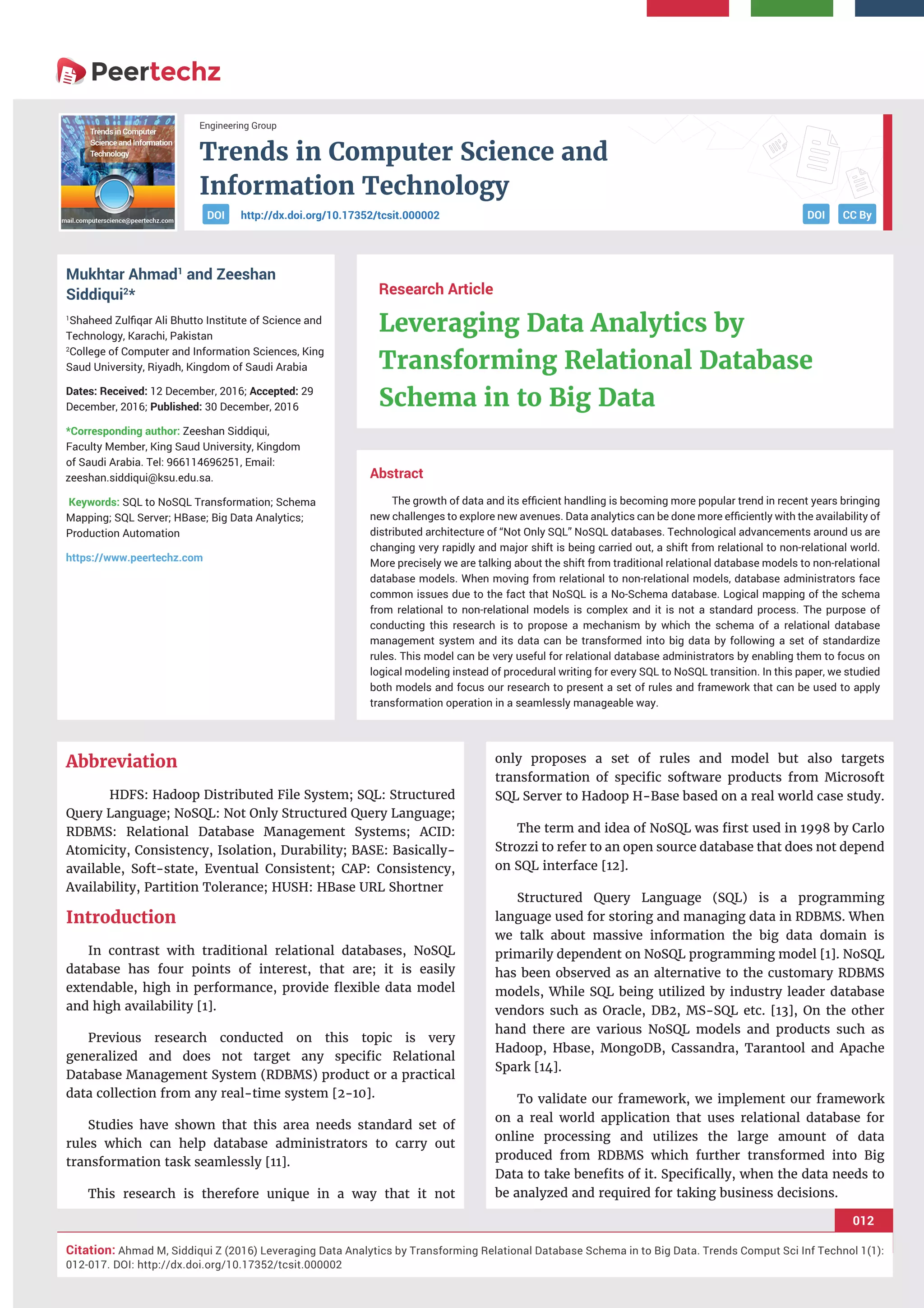 Trends in Computer Science and
Information Technology
012
Citation: Ahmad M, Siddiqui Z (2016) Leveraging Data Analytics by Transforming Relational Database Schema in to Big Data. Trends Comput Sci Inf Technol 1(1):
012-017. DOI: http://dx.doi.org/10.17352/tcsit.000002
Engineering Group
DOI CC Byhttp://dx.doi.org/10.17352/tcsit.000002DOI
Abstract
The growth of data and its eﬃcient handling is becoming more popular trend in recent years bringing
new challenges to explore new avenues. Data analytics can be done more eﬃciently with the availability of
distributed architecture of “Not Only SQL” NoSQL databases. Technological advancements around us are
changing very rapidly and major shift is being carried out, a shift from relational to non-relational world.
More precisely we are talking about the shift from traditional relational database models to non-relational
database models. When moving from relational to non-relational models, database administrators face
common issues due to the fact that NoSQL is a No-Schema database. Logical mapping of the schema
from relational to non-relational models is complex and it is not a standard process. The purpose of
conducting this research is to propose a mechanism by which the schema of a relational database
management system and its data can be transformed into big data by following a set of standardize
rules. This model can be very useful for relational database administrators by enabling them to focus on
logical modeling instead of procedural writing for every SQL to NoSQL transition. In this paper, we studied
both models and focus our research to present a set of rules and framework that can be used to apply
transformation operation in a seamlessly manageable way.
Research Article
Leveraging Data Analytics by
Transforming Relational Database
Schema in to Big Data
Mukhtar Ahmad1
and Zeeshan
Siddiqui2
*
1
Shaheed Zulﬁqar Ali Bhutto Institute of Science and
Technology, Karachi, Pakistan
2
College of Computer and Information Sciences, King
Saud University, Riyadh, Kingdom of Saudi Arabia
Dates: Received: 12 December, 2016; Accepted: 29
December, 2016; Published: 30 December, 2016
*Corresponding author: Zeeshan Siddiqui,
Faculty Member, King Saud University, Kingdom
of Saudi Arabia. Tel: 966114696251, Email:
Keywords: SQL to NoSQL Transformation; Schema
Mapping; SQL Server; HBase; Big Data Analytics;
Production Automation
https://www.peertechz.com
Abbreviation
HDFS: Hadoop Distributed File System; SQL: Structured
Query Language; NoSQL: Not Only Structured Query Language;
RDBMS: Relational Database Management Systems; ACID:
Atomicity, Consistency, Isolation, Durability; BASE: Basically-
available, Soft-state, Eventual Consistent; CAP: Consistency,
Availability, Partition Tolerance; HUSH: HBase URL Shortner
Introduction
In contrast with traditional relational databases, NoSQL
database has four points of interest, that are; it is easily
extendable, high in performance, provide ﬂexible data model
and high availability [1].
Previous research conducted on this topic is very
generalized and does not target any speciﬁc Relational
Database Management System (RDBMS) product or a practical
data collection from any real-time system [2-10].
Studies have shown that this area needs standard set of
rules which can help database administrators to carry out
transformation task seamlessly [11].
This research is therefore unique in a way that it not
only proposes a set of rules and model but also targets
transformation of speciﬁc software products from Microsoft
SQL Server to Hadoop H-Base based on a real world case study.
The term and idea of NoSQL was ﬁrst used in 1998 by Carlo
Strozzi to refer to an open source database that does not depend
on SQL interface [12].
Structured Query Language (SQL) is a programming
language used for storing and managing data in RDBMS. When
we talk about massive information the big data domain is
primarily dependent on NoSQL programming model [1]. NoSQL
has been observed as an alternative to the customary RDBMS
models, While SQL being utilized by industry leader database
vendors such as Oracle, DB2, MS-SQL etc. [13], On the other
hand there are various NoSQL models and products such as
Hadoop, Hbase, MongoDB, Cassandra, Tarantool and Apache
Spark [14].
To validate our framework, we implement our framework
on a real world application that uses relational database for
online processing and utilizes the large amount of data
produced from RDBMS which further transformed into Big
Data to take beneﬁts of it. Speciﬁcally, when the data needs to
be analyzed and required for taking business decisions.
 