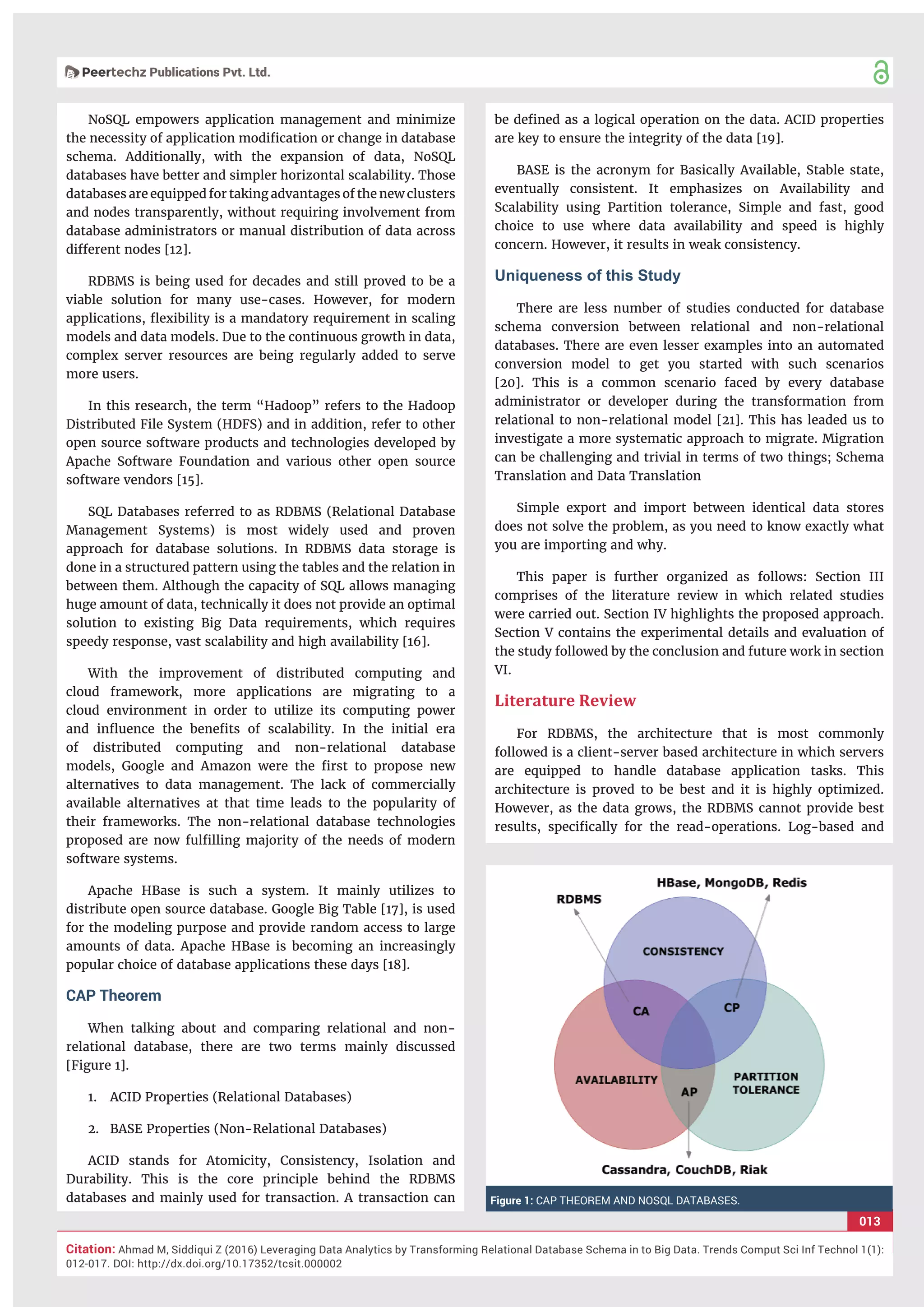 013
Citation: Ahmad M, Siddiqui Z (2016) Leveraging Data Analytics by Transforming Relational Database Schema in to Big Data. Trends Comput Sci Inf Technol 1(1):
012-017. DOI: http://dx.doi.org/10.17352/tcsit.000002
NoSQL empowers application management and minimize
the necessity of application modiﬁcation or change in database
schema. Additionally, with the expansion of data, NoSQL
databases have better and simpler horizontal scalability. Those
databases are equipped for taking advantages of the new clusters
and nodes transparently, without requiring involvement from
database administrators or manual distribution of data across
different nodes [12].
RDBMS is being used for decades and still proved to be a
viable solution for many use-cases. However, for modern
applications, ﬂexibility is a mandatory requirement in scaling
models and data models. Due to the continuous growth in data,
complex server resources are being regularly added to serve
more users.
In this research, the term “Hadoop” refers to the Hadoop
Distributed File System (HDFS) and in addition, refer to other
open source software products and technologies developed by
Apache Software Foundation and various other open source
software vendors [15].
SQL Databases referred to as RDBMS (Relational Database
Management Systems) is most widely used and proven
approach for database solutions. In RDBMS data storage is
done in a structured pattern using the tables and the relation in
between them. Although the capacity of SQL allows managing
huge amount of data, technically it does not provide an optimal
solution to existing Big Data requirements, which requires
speedy response, vast scalability and high availability [16].
With the improvement of distributed computing and
cloud framework, more applications are migrating to a
cloud environment in order to utilize its computing power
and inﬂuence the beneﬁts of scalability. In the initial era
of distributed computing and non-relational database
models, Google and Amazon were the ﬁrst to propose new
alternatives to data management. The lack of commercially
available alternatives at that time leads to the popularity of
their frameworks. The non-relational database technologies
proposed are now fulﬁlling majority of the needs of modern
software systems.
Apache HBase is such a system. It mainly utilizes to
distribute open source database. Google Big Table [17], is used
for the modeling purpose and provide random access to large
amounts of data. Apache HBase is becoming an increasingly
popular choice of database applications these days [18].
CAP Theorem
When talking about and comparing relational and non-
relational database, there are two terms mainly discussed
[Figure 1].
1. ACID Properties (Relational Databases)
2. BASE Properties (Non-Relational Databases)
ACID stands for Atomicity, Consistency, Isolation and
Durability. This is the core principle behind the RDBMS
databases and mainly used for transaction. A transaction can
be deﬁned as a logical operation on the data. ACID properties
are key to ensure the integrity of the data [19].
BASE is the acronym for Basically Available, Stable state,
eventually consistent. It emphasizes on Availability and
Scalability using Partition tolerance, Simple and fast, good
choice to use where data availability and speed is highly
concern. However, it results in weak consistency.
Uniqueness of this Study
There are less number of studies conducted for database
schema conversion between relational and non-relational
databases. There are even lesser examples into an automated
conversion model to get you started with such scenarios
[20]. This is a common scenario faced by every database
administrator or developer during the transformation from
relational to non-relational model [21]. This has leaded us to
investigate a more systematic approach to migrate. Migration
can be challenging and trivial in terms of two things; Schema
Translation and Data Translation
Simple export and import between identical data stores
does not solve the problem, as you need to know exactly what
you are importing and why.
This paper is further organized as follows: Section III
comprises of the literature review in which related studies
were carried out. Section IV highlights the proposed approach.
Section V contains the experimental details and evaluation of
the study followed by the conclusion and future work in section
VI.
Literature Review
For RDBMS, the architecture that is most commonly
followed is a client-server based architecture in which servers
are equipped to handle database application tasks. This
architecture is proved to be best and it is highly optimized.
However, as the data grows, the RDBMS cannot provide best
results, speciﬁcally for the read-operations. Log-based and
Figure 1: CAP THEOREM AND NOSQL DATABASES.
 